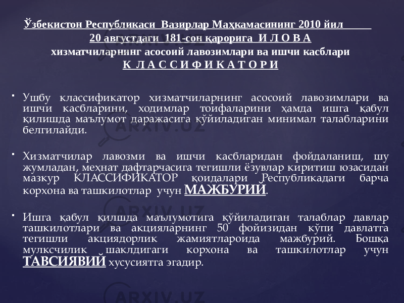  Ушбу классификатор хизматчиларнинг асосоий лавозимлари ва ишчи касбларини, ходимлар тоифаларини ҳамда ишга қабул қилишда маълумот даражасига қўйиладиган минимал талабларини белгилайди.  Хизматчилар лавозми ва ишчи касбларидан фойдаланиш, шу жумладан, меҳнат дафтарчасига тегишли ёзувлар киритиш юзасидан мазкур КЛАССИФИКАТОР қоидалари Республикадаги барча корхона ва ташкилотлар учун МАЖБУРИЙ .  Ишга қабул қилшда маълумотига қўйиладиган талаблар давлар ташкилотлари ва акцияларнинг 50 фойизидан кўпи давлатга тегишли акциядорлик жамиятлароида мажбурий. Бошқа мулксчилик шаклдигаги корхона ва ташкилотлар учун ТАВСИЯВИЙ хусусиятга эгадир.Ўзбекистон Республикаси Вазирлар Маҳкамасининг 2010 йил 20 августдаги 181-сон қарорига И Л О В А хизматчиларнинг асосоий лавозимлари ва ишчи касблари К Л А С С И Ф И К А Т О Р И 