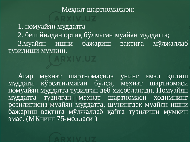 Меҳнат шартномалари: 1. номуайян муддатга 2. беш йилдан ортиқ бўлмаган муайян муддатга; 3.муайян ишни бажариш вақтига мўлжаллаб тузилиши мумкин. Агар меҳнат шартномасида унинг амал қилиш муддати кўрсатилмаган бўлса, меҳнат шартномаси номуайян муддатга тузилган деб ҳисобланади. Номуайян муддатга тузилган меҳнат шартномаси ходимнинг розилигисиз муайян муддатга, шунингдек муайян ишни бажариш вақтига мўлжаллаб қайта тузилиши мумкин эмас. (МКнинг 75-моддаси ) 