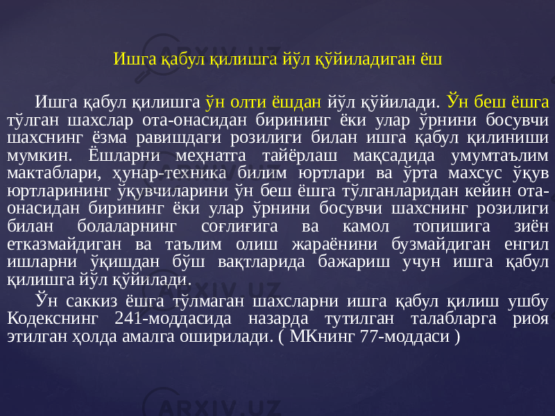 Ишга қабул қилишга йўл қўйиладиган ёш Ишга қабул қилишга ўн олти ёшдан йўл қўйилади. Ўн беш ёшга тўлган шахслар ота-онасидан бирининг ёки улар ўрнини босувчи шахснинг ёзма равишдаги розилиги билан ишга қабул қилиниши мумкин. Ёшларни меҳнатга тайёрлаш мақсадида умумтаълим мактаблари, ҳунар-техника билим юртлари ва ўрта махсус ўқув юртларининг ўқувчиларини ўн беш ёшга тўлганларидан кейин ота- онасидан бирининг ёки улар ўрнини босувчи шахснинг розилиги билан болаларнинг соғлиғига ва камол топишига зиён етказмайдиган ва таълим олиш жараёнини бузмайдиган енгил ишларни ўқишдан бўш вақтларида бажариш учун ишга қабул қилишга йўл қўйилади. Ўн саккиз ёшга тўлмаган шахсларни ишга қабул қилиш ушбу Кодекснинг 241-моддасида назарда тутилган талабларга риоя этилган ҳолда амалга оширилади. ( МКнинг 77-моддаси ) 