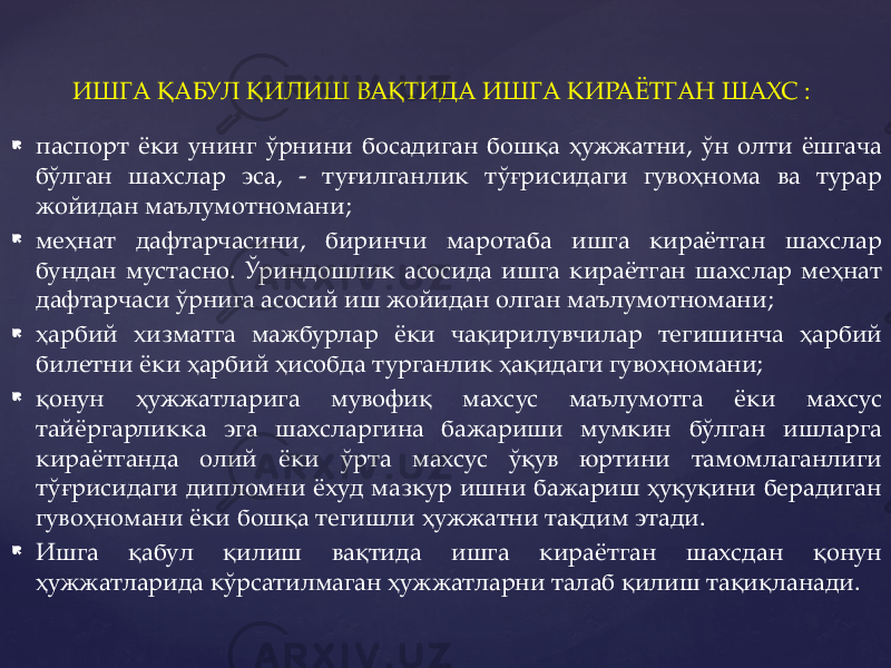  паспорт ёки унинг ўрнини босадиган бошқа ҳужжатни, ўн олти ёшгача бўлган шахслар эса, - туғилганлик тўғрисидаги гувоҳнома ва турар жойидан маълумотномани;  меҳнат дафтарчасини, биринчи маротаба ишга кираётган шахслар бундан мустасно. Ўриндошлик асосида ишга кираётган шахслар меҳнат дафтарчаси ўрнига асосий иш жойидан олган маълумотномани;  ҳарбий хизматга мажбурлар ёки чақирилувчилар тегишинча ҳарбий билетни ёки ҳарбий ҳисобда турганлик ҳақидаги гувоҳномани;  қонун ҳужжатларига мувофиқ махсус маълумотга ёки махсус тайёргарликка эга шахсларгина бажариши мумкин бўлган ишларга кираётганда олий ёки ўрта махсус ўқув юртини тамомлаганлиги тўғрисидаги дипломни ёхуд мазкур ишни бажариш ҳуқуқини берадиган гувоҳномани ёки бошқа тегишли ҳужжатни тақдим этади.  Ишга қабул қилиш вақтида ишга кираётган шахсдан қонун ҳужжатларида кўрсатилмаган ҳужжатларни талаб қилиш тақиқланади. ИШГА ҚАБУЛ ҚИЛИШ ВАҚТИДА ИШГА КИРАЁТГАН ШАХС : 