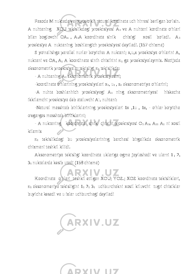 Fazoda M nuktada va x,y,z o&#39;kli natural kordinata uch hirrasi berilgan bo&#39;lsin. A nuhtaning XOU tekislikdagi proektsiyasi A 1 va A nuhtani kordinata o&#39;hlari bilan boglovchi OA x , A 1 A koordinata sinik chizigi xosil bo&#39;ladi. A 1 proektsiya A nuktaning boshlangich proektsiyasi deyiladi. (157-chizma) S yo&#39;nalishga parallel nurlar bo&#39;yicha: A nuktani; x,u,z proektsiya o&#39;hlarini A, nuktani va OA x A 1 A koordinata sinih chizihini π 1 ga proektsiyalaymiz. Natijada aksonometrik proektsiyalar tekisligi π 1 tekislikda: - A nuhtaning A 1 aksonometrik proektsiyasini; -koordinata o&#39;hlarining proektsiyalari x 1 , u 1 , z 1 aksonometriya o&#39;hlarini; -A nuhta boshlanhich proektsiyagi A 1 ning aksonometriyasi hiskacha ikkilamchi proektsiya deb ataluvchi A&#39; 1 nuhtani: -Natural masshtab birliklarining proektsiyalari 1x ,1u , 1z, - o&#39;hlar bo&#39;yicha o&#39;zgargas masshtab birliklarini; - A nuktaning koordinata sinik chizihi proektsiyasi O 1 A 1x A 11 A 1 ni xosil kilamiz π 1 tekislikdagi bu proektsiyalarining barchasi birgalikda aksonometrik chizmani tashkil kilidi. Aksonometriya tekisligi koordinata uklariga ogma joylashadi va ularni 1 1 2 1 3 1 nuktalarda kesib utadi (158 chizma) Koordinata o&#39;hlari tashkil etilgan XOU; YOZ.; XOZ koordinata tekisliklari, π 1 aksonomeriya tekisligini 1 1 2 1 3 1 uchburchakni xosil kiluvchi tugri chiziklar buyicha kesadi va u izlar uchburchagi deyiladi 