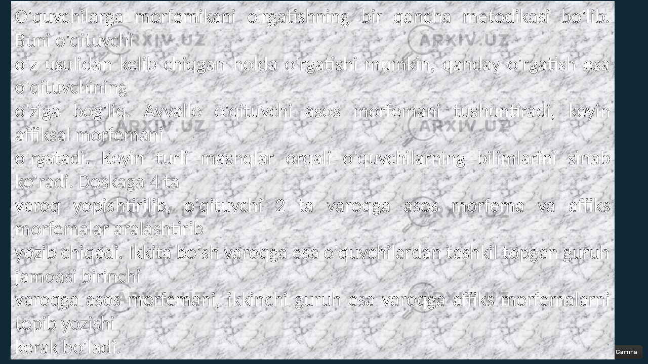 O&#39;quvchilarga morfemikani o&#39;rgatishning bir qancha metodikasi bo&#39;lib. Buni o&#39;qituvchi o&#39;z usulidan kelib chiqgan holda o&#39;rgatishi mumkin, qanday o&#39;rgatish esa o&#39;qituvchining o&#39;ziga bog&#39;liq. Avvallo o&#39;qituvchi asos morfemani tushuntiradi, keyin affiksal morfemani o&#39;rgatadi. Keyin turli mashqlar orqali o&#39;quvchilarning bilimlarini sinab ko&#39;radi. Doskaga 4 ta varoq yopishtirilib, o&#39;qituvchi 2 ta varoqga asos morfema va affiks morfemalar aralashtirib yozib chiqadi. Ikkita bo&#39;sh varoqga esa o&#39;quvchilardan tashkil topgan guruh jamoasi birinchi varoqga asos morfemani, ikkinchi guruh esa varoqga affiks morfemalarni topib yozishi kerak bo&#39;ladi. 