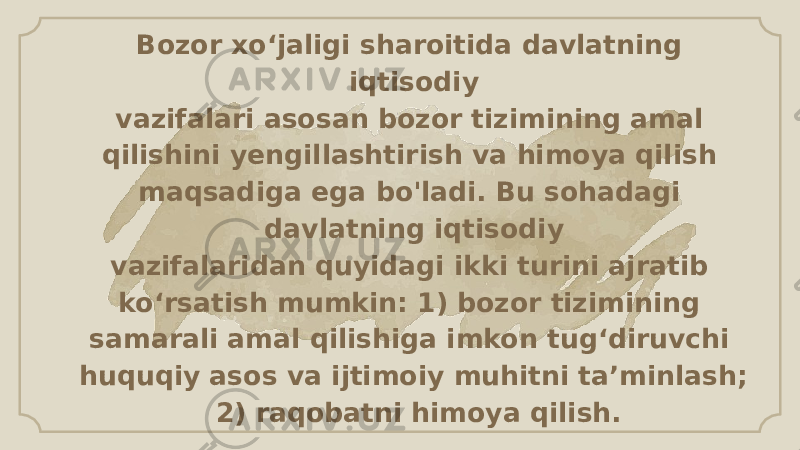 Bozor xo‘jaligi sharoitida davlatning iqtisodiy vazifalari asosan bozor tizimining amal qilishini yengillashtirish va himoya qilish maqsadiga ega bo&#39;ladi. Bu sohadagi davlatning iqtisodiy vazifalaridan quyidagi ikki turini ajratib ko‘rsatish mumkin: 1) bozor tizimining samarali amal qilishiga imkon tug‘diruvchi huquqiy asos va ijtimoiy muhitni ta’minlash; 2) raqobatni himoya qilish. 