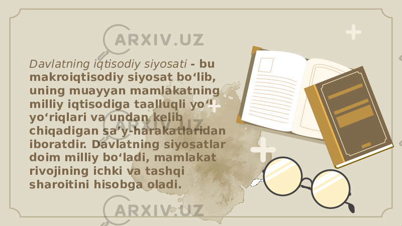 Davlatning iqtisodiy siyosati - bu makroiqtisodiy siyosat bo‘lib, uning muayyan mamlakatning milliy iqtisodiga taalluqli yo‘l- yo‘riqlari va undan kelib chiqadigan sa’y-harakatlaridan iboratdir. Davlatning siyosatlar doim milliy bo‘ladi, mamlakat rivojining ichki va tashqi sharoitini hisobga oladi. 