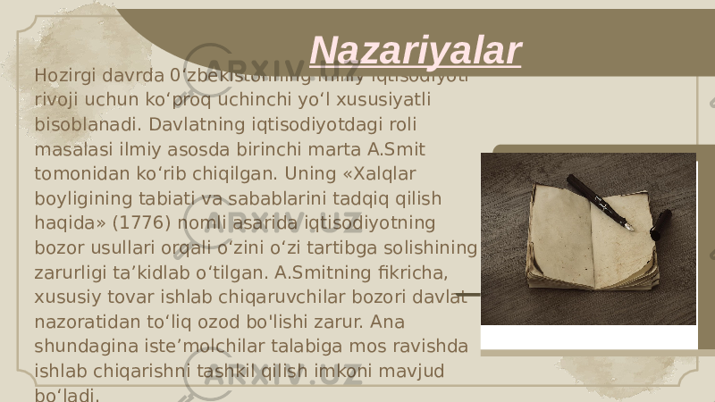 Hozirgi davrda 0‘zbekistonning milliy iqtisodiyoti rivoji uchun ko‘proq uchinchi yo‘l xususiyatli bisoblanadi. Davlatning iqtisodiyotdagi roli masalasi ilmiy asosda birinchi marta A.Smit tomonidan ko‘rib chiqilgan. Uning «Xalqlar boyligining tabiati va sabablarini tadqiq qilish haqida» (1776) nomli asarida iqtisodiyotning bozor usullari orqali o‘zini o‘zi tartibga solishining zarurligi ta’kidlab o‘tilgan. A.Smitning fikricha, xususiy tovar ishlab chiqaruvchilar bozori davlat nazoratidan to‘liq ozod bo&#39;lishi zarur. Ana shundagina iste’molchilar talabiga mos ravishda ishlab chiqarishni tashkil qilish imkoni mavjud bo‘ladi. Nazariyalar 