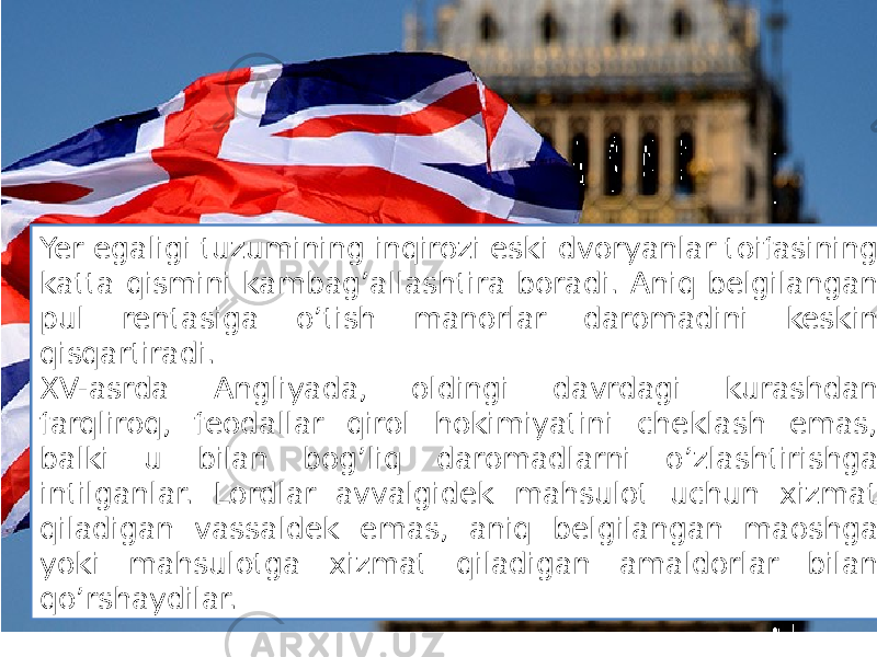 Yer egaligi tuzumining inqirozi eski dvoryanlar toifasining katta qismini kambag’allashtira boradi. Aniq belgilangan pul rentasiga o’tish manorlar daromadini keskin qisqartiradi. XV-asrda Angliyada, oldingi davrdagi kurashdan farqliroq, feodallar qirol hokimiyatini cheklash emas, balki u bilan bog’liq daromadlarni o’zlashtirishga intilganlar. Lordlar avvalgidek mahsulot uchun xizmat qiladigan vassaldek emas, aniq belgilangan maoshga yoki mahsulotga xizmat qiladigan amaldorlar bilan qo’rshaydilar. 