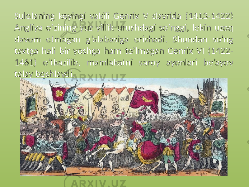 Sulolaning keyingi vakili Genrix V davrida (1413-1422) Angliya o’zining yuz yillik urushdagi so’nggi, lekin uzoq davom etmagan g’alabasiga erishadi. Shundan so’ng taxtga hali bir yoshga ham to’lmagan Genrix VI (1422- 1461) o’tkazilib, mamlakatni saroy ayonlari be’ayov talay boshlaydi. 