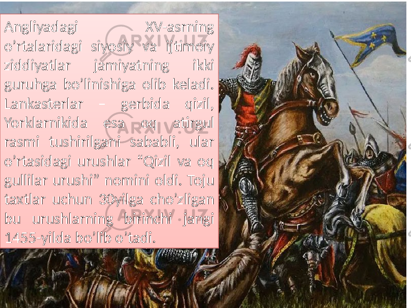 Angliyadagi XV-asrning o’rtalaridagi siyosiy va ijtimoiy ziddiyatlar jamiyatning ikki guruhga bo’linishiga olib keladi. Lankasterlar – gerbida qizil, Yorklarnikida esa oq atirgul rasmi tushirilgani sababli, ular o’rtasidagi urushlar “Qizil va oq gullilar urushi” nomini oldi. Toju taxtlar uchun 30yilga cho’zligan bu urushlarning birinchi jangi 1455-yilda bo’lib o’tadi. 2A06 0D 0F 080C 18 31 0A 0D 080C 07 2C 13 