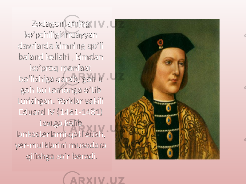 Zodagonlarning ko’pchiligi muayyan davrlarda kimning qo’li baland kelishi , kimdan ko’proq manfaat bo’lishiga qarab, goh u goh bu tomonga o’tib turishgan. Yorklar vakili Eduard IV (1461-1481) taxtga kelib lankasterlarni qatl etish, yer-mulklarini musodara qilishga zo’r beradi . 