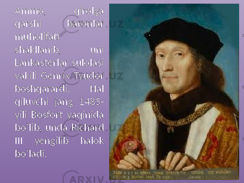 Ammo, qirolga qarshi baronlar muholifati shakllanib, uni Lankasterlar sulolasi vakili Genrix Tyudor boshqarardi. Hal qiluvchi jang 1485- yili Bosfort yaqinida bo’lib, unda Richard III yengilib halok bo’ladi. 