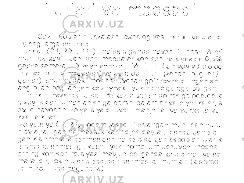  Tu r la ri v a m a q s a d i . G az n iqo bla rin i to zal ash te xn olo giy as i ha r x il v a u la r q uyi dag ila rga bo &#39;lin ad i. Filt rlas h ( GP , P DF, PP F) - n afa s o lga nd a h av oni fil trla sh . At rof mu hit da xav fli uc huv ch i m od da lar kon ts ent rat siy asi da 0,5 % gac ha sa ma ral i. D iza yn ae roz oll i PA F filtr li ( kim yo viy / b io log ik / rad io akt iv m o dda la r) v a u gle ro dli filt rli ( za har li b ug &#39;lar / gaz lar ), s hu nin gd ek, m osl ash uv cha n gof riro vk a q ilin ga n s hl ang bi lan bo g&#39;l an gan ko &#39;zo yn ak li y uz niq ob iga eg a b o&#39;l ga n fi ltr b lo kin i na za rda tu tad i. Yet kaz ib ber ish do ira sig a o da tda k o&#39;zo yn ak lar tum a nla nis hig a q ar shi qa lam la r va p lyo nka lar , s ovu q h av od an izo lya tsi ya qilu vc hi ma nje tla r v a y ukx alt a y u kxa lta kir ad i. Izo lya tsiy a ( IP, RP ) - od am ta shq i ifl os lan ga n m uh itd an bu tu nla y a jra tilg an va ma xs us ka rtri djd a q ay ta tikl ana di gan si qil gan ki slo rod ar ala sh ma sid an na fas ol adi gan a sbo bla r. Ula r k islo rod et ish ma sli gi, ku chl i yo ki nom a &#39;lum u ch uvc hi mo dd al arn ing ko nts en tra tsi yas i m av jud bo &#39;lg an da ko&#39; p q irr ali va sa ma ral idir , le kin ul ar 5 s oat da n o shm a slig i m um ki n ( kis loro d ta&#39;m in oti tu gam a gun ch a). 