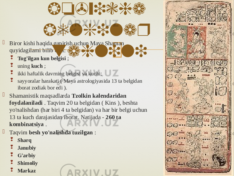  Biror kishi haqida gapirish uchun Maya Shaman quyidagilarni bilib oldi:  Tug&#39;ilgan kun belgisi ;  uning  kuch ;  ikki haftalik davrning belgisi va kuchi;  sayyoralar harakati ( Maya astrologiyasida 13 ta belgidan iborat zodiak bor edi ).  Shamanistik maqsadlarda Tzolkin kalendaridan foydalaniladi . Taqvim 20 ta belgidan ( Kins ), beshta yo&#39;nalishdan (har biri 4 ta belgidan) va har bir belgi uchun 13 ta kuch darajasidan iborat. Natijada - 260 ta kombinatsiya .  Taqvim besh yo&#39;nalishda tuzilgan :  Sharq  Janubiy  G&#39;arbiy  Shimoliy  Markaz Mayya taqvimi bo&#39;yicha belgilar tahlili 