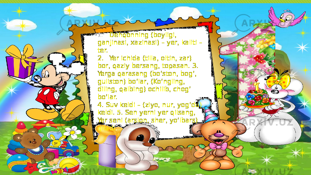 1. Dehqonning (boyligi, ganjinasi, xazinasi) – yer, kaliti – ter. 2. Yer ichida (tilla, oltin, zar) bor, qaziy bersang, topasan. 3. Yerga qarasang (bo‘ston, bog‘, guliston) bo‘lar, (Ko‘ngling, diling, qalbing) ochilib, chog‘ bo‘lar. 4. Suv keldi – (ziyo, nur, yog‘du) keldi. 5. Sen yerni yer qilsang, Yer seni (arslon, sher, yo‘lbars) qiladi . 