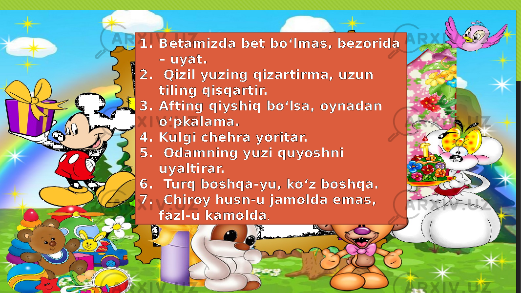 1. Betamizda bet bo‘lmas, bezorida – uyat. 2. Qizil yuzing qizartirma, uzun tiling qisqartir. 3. Afting qiyshiq bo‘lsa, oynadan o‘pkalama. 4. Kulgi chehra yoritar. 5. Odamning yuzi quyoshni uyaltirar. 6. Turq boshqa-yu, ko‘z boshqa. 7. Chiroy husn-u jamolda emas, fazl-u kamolda . 