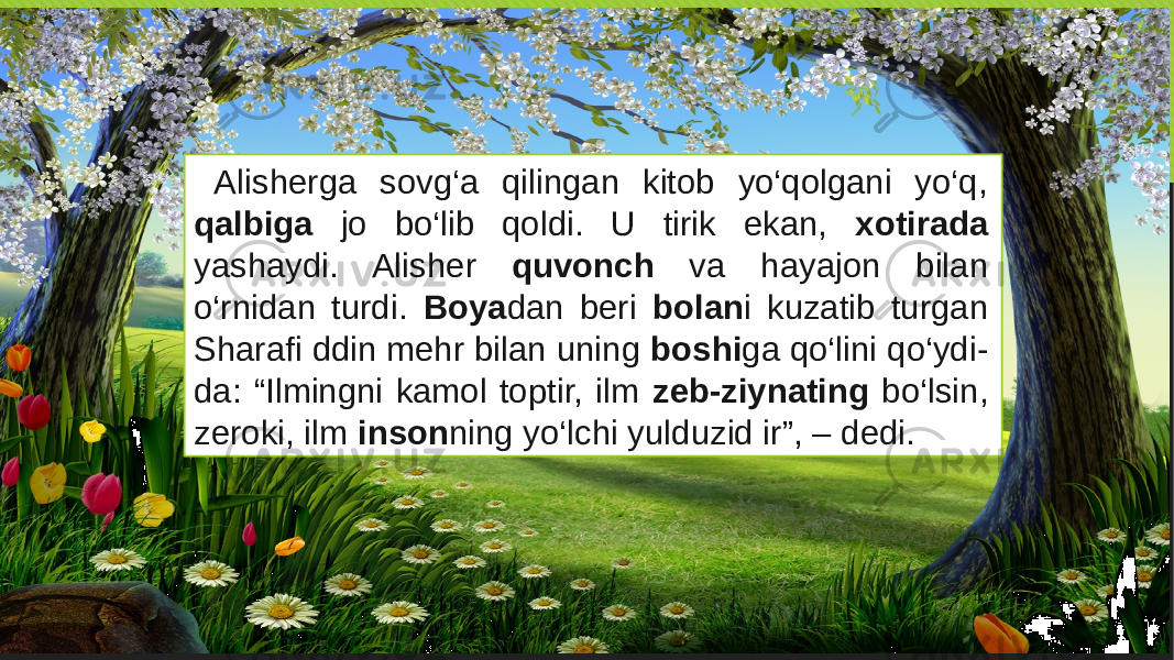 Alisherga sovg‘a qilingan kitob yo‘qolgani yo‘q, qalbiga jo bo‘lib qoldi. U tirik ekan, xotirada yashaydi. Alisher quvonch va hayajon bilan o‘rnidan turdi. Boya dan beri bolan i kuzatib turgan Sharafi ddin mehr bilan uning boshi ga qo‘lini qo‘ydi- da: “Ilmingni kamol toptir, ilm zeb-ziynating bo‘lsin, zeroki, ilm inson ning yo‘lchi yulduzid ir”, – dedi. 