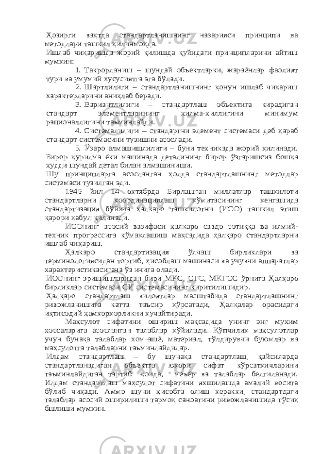 Ҳозирги вақтда стандартланишнинг назарияси принципи ва методлари ташкил қилинмоқда. Ишлаб чиқаришда жорий қилишда қуйидаги принципларини айтиш мумкин:1. Такрорланиш – шундай объектларки, жараёнлар фаолият тури ва умумий хусусиятга эга б ўлади. 2. Шартлилиги – стандартланишнинг қонун ишлаб чиқариш характерларини аниқлаб беради. 3. Вариантлилиги – стандартлаш объектига кирадиган стандарт элементларининг хилма-хиллигини минимум рационаллигини таъминлайди. 4. Системалилиги – стандартни элемент системаси деб қараб стандарт системасини тузишни асослади. 5. Ўзаро алмашишлилиги – буни техникада жорий қилинади. Бирор қурилма ёки машинада деталининг бирор ўзгаришсиз бошқа худди шундай детал билан алмашиниши. Шу принципларга асосланган ҳолда стандартлашнинг методлар системаси тузилган эди. 1946 й ил 14 октябрда Бирлашган миллатлар ташкилоти стандартларни координациялаш к ўмитасининг кенгашида стандартизация б ўйича ҳалкаро ташкилотни (ИСО) ташкил этиш қарори қабул қилинади. ИСОнинг асосий вазифаси ҳалкаро савдо сотиққа ва илмий- техник прогрессига к ўмаклашиш м ақсадида ҳалқаро стандартларни ишлаб чиқариш. Ҳалкаро стандартизация ўлчаш бирликлари ва терминологиясидан тортиб, ҳисоблаш машинаси ва учувчи аппаратлар характеристикасигача ўз ичига олади. ИСОнинг эришишларидан бири МКС, СГС, МКГСС ўрнига Ҳалқаро бирликлар системаси СИ системасининг киритилишидир. Ҳалқаро стандартлаш вилоятлар масштабида стандартлашнинг ривожланишига катта таъсир к ўрсатади, Ҳалқалар орасидаги иқтисодий ҳамкоркорликни кучайтиради. Ма ҳсулот сифатини ошириш м ақсадида унинг энг му ҳим хоссаларига асосланган талаблар қ ўйилади. К ўпчилик ма ҳсулотлар учун бунақа талаблар хом-ашё, материал, т ўлдирувчи буюмлар ва ма ҳсулотга талабларни таъминлайдилар. Илдам стандартлаш – бу шунақа стандартлаш, қайсиларда стандартланадиган объектга юқори сифат к ўрсаткичларини таъминлайдиган тартиб -қоида, меъёр ва талаблар белгиланади. Илдам стандартлаш ма ҳсулот сифатини яхшилашда амалий восита бўлиб чиқади. Аммо шуни ҳисобга олиш керакки, стандартдаги талаблар асосий оширилиши тармоқ саноатини ривожланишида т ўсиқ бш лиши мумкин. 