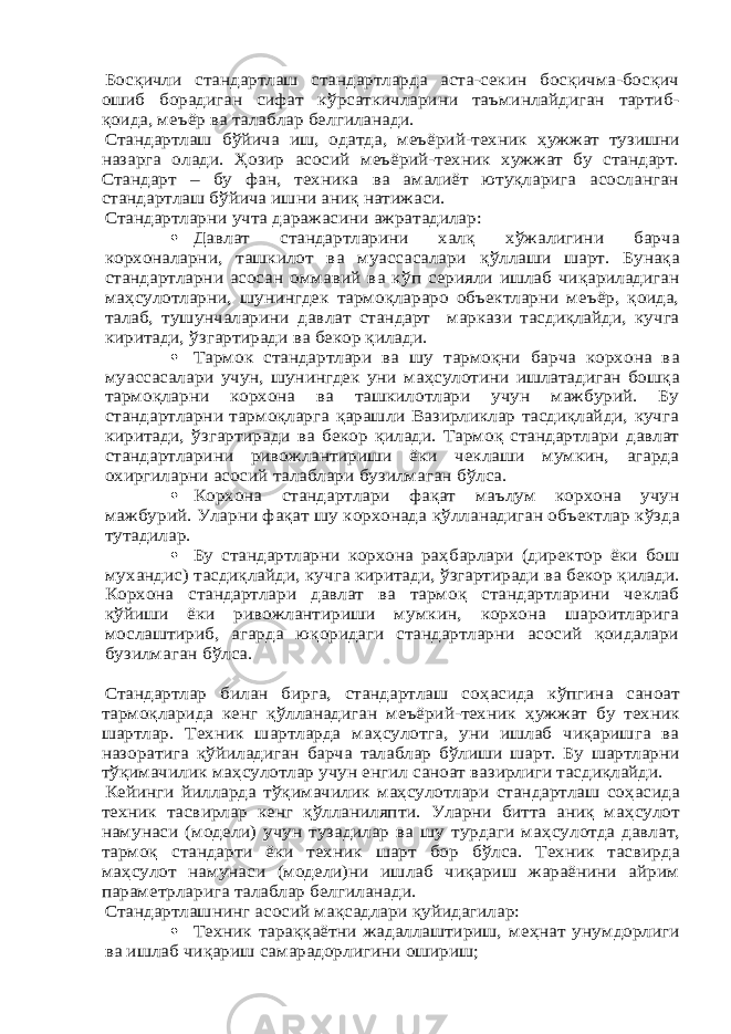 Босқичли стандартлаш стандартларда аста-секин босқичма-босқич ошиб борадиган сифат к ўрсаткичларини таъминлайдиган тартиб- қоида, меъёр ва талаблар белгиланади. Стандартлаш б ўйича иш, одатда, меъёрий-техник ҳужжат тузишни назарга олади. Ҳозир асосий меъёрий-техник хужжат бу стандарт. Стандарт – бу фан, техника ва амалиёт ютуқларига асосланган стандартлаш б ўйича ишни аниқ натижаси. Стандартларни учта даражасини ажратадилар: Давлат стандартларини халқ х ўжалигини барча корхоналарни, ташкилот ва муассасалари қ ўллаши шарт. Бунақа стандартларни асосан оммавий ва к ўп серияли ишлаб чиқариладиган ма ҳсулотларни, шунингдек тармоқлараро объектларни меъёр, қоида, талаб, тушунчалари ни давлат стандарт маркази тасдиқлайди, кучга киритади, ўзгартиради ва бекор қилади.  Тармок стандартлари ва шу тармоқни барча корхона ва муассасалари учун, шунингдек уни ма ҳсулотини ишлатадиган бошқа тармоқларни корхона ва ташкилотлари учун мажбурий. Бу стандартларни тармоқларга қарашли Вазирликлар тасдиқлайди, кучга киритади, ўзгартиради ва бекор қилади. Тармоқ стандартлари давлат стандартларини ривожлантириши ёки чеклаши мумкин, агарда охиргиларни асосий талаблари бузилмаган б ўлса.  Корхона стандартлари фақат маълум корхона учун мажбурий. Уларни фақат шу корхонада қў лланадиган объектлар к ўзда тутадилар.  Бу стандартларни корхона ра ҳбарлари (директор ёки бош мухандис) тасдиқлайди, куч га киритади, ўзгартиради ва бекор қилади. Корхона стандартлари давлат ва тармоқ стандартларини чеклаб қўйиши ёки ривожлантириши мумкин, корхона шароитларига мослаштириб, агарда юқоридаги стандартларни асосий қоидалари бузилмаган б ўлса. Стандартлар билан бирга, стандартлаш со ҳасида к ўпгина саноат тармоқларида кенг қ ўлланадиган меъёрий-техник ҳужжат бу техник шартлар. Техник шартларда ма ҳсулотга, уни ишлаб чиқаришга ва назоратига қ ўйиладиган барча талаблар б ўлиши шарт. Бу шартларни тўқимачилик ма ҳсулотлар учун енгил саноат вазирлиги тасдиқлайди. Кейинги йилларда т ўқимачилик ма ҳсулотлари стандартлаш со ҳасида техник тасвирлар кенг қ ўлланиляпти. Уларни битта аниқ ма ҳсулот намунаси (модели) учун тузадилар ва шу турдаги ма ҳсулотда давлат, тармоқ стандарти ёки техник шарт бор б ўлса. Техник тасвирда ма ҳсулот намунаси (модели)ни ишлаб чиқариш жараёнини айрим параметрларига талаблар белгиланади. Стандартлашнинг асосий мақсадлари қуйидагилар:  Техник тараққаётни жадаллаштириш, ме ҳнат унумдорлиги ва ишлаб чиқариш самарадорлигини ошириш; 