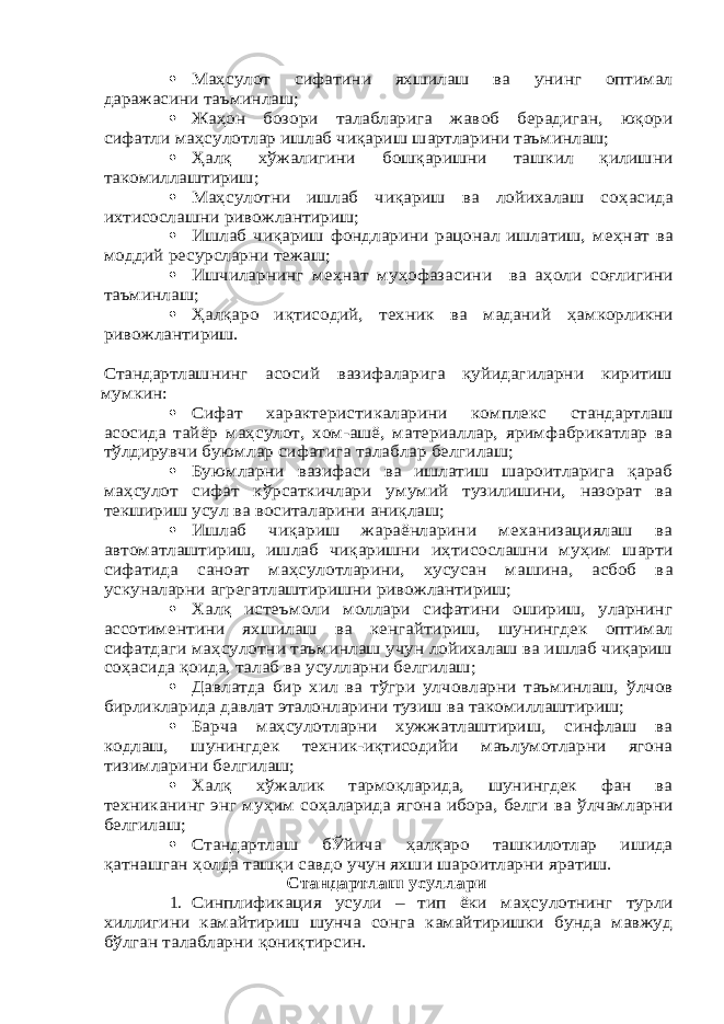 Ма ҳсулот сифатини яхшилаш ва унинг оптимал даражасини таъминлаш;  Жа ҳон бозори талабларига жавоб берадиган, юқори сифатли ма ҳсулотлар ишлаб чиқариш шартларини таъминлаш;  Ҳалқ х ўжалигини бошқаришни ташкил қилишни такомиллаштириш;  Ма ҳсулотни ишлаб чиқариш ва лойихалаш со ҳасида ихтисослашни ривожлантириш;  Ишлаб чиқариш фондларини рацонал ишлатиш, ме ҳнат ва моддий ресурсларни тежаш;  Ишчиларнинг ме ҳнат му ҳофазасини ва а ҳоли соғлигини таъминлаш;  Ҳалқаро иқтисодий, техник ва маданий ҳамкорликни ривожлантириш. Стандартлашнинг асосий вазифаларига қуйидагиларни киритиш мумкин:  Сифат характеристикаларини комплекс стандартлаш асосида тайёр ма ҳсулот, хом-ашё, материаллар, яримфабрикатлар ва тўлдирувчи буюмлар сифатига талаблар белгилаш;  Буюмларни вазифаси ва ишлатиш шароитларига қараб ма ҳсулот сифат к ўрсаткичлари умумий тузилишини, назорат ва текшириш усул ва воситаларини аниқлаш;  Ишлаб чиқариш жараёнларини механизациялаш ва автоматлаштириш, ишлаб чиқаришни и ҳтисослашни му ҳим шарти сифатида саноат ма ҳсулотларини, хусусан машина, асбоб ва ускуналарни агрегатлаштиришни ривожлантириш;  Халқ истеъмоли моллари сифатини ошириш, уларнинг ассотиментини яхшилаш ва кенгайтириш, шунингдек оптимал сифатдаги ма ҳсулотни таъминлаш учун лойихалаш ва ишлаб чиқариш со ҳасида қоида, талаб ва усулларни белгилаш;  Давлатда бир хил ва т ўгри улчовларни таъминлаш, ўлчов бирликларида давлат эталонларини тузиш ва такомиллаштириш;  Барча ма ҳсулотларни хужжатлаштириш, синфлаш ва кодлаш, шунингдек техник-иқтисодийи маълумотларни ягона тизимларини белгилаш;  Халқ хўжалик тармоқларида, шунингдек фан ва техниканинг энг му ҳим со ҳаларида ягона ибора, белги ва ўлчамларни белгилаш;  Стандартлаш бЎйича ҳалқаро ташкилотлар ишида қатнашган ҳолда ташқи савдо учун яхши шароитларни яратиш. Стандартлаш усуллари 1. Синплификация усули – тип ёки ма ҳсулотнинг турли хиллигини камайтириш шунча сонга камайтиришки бунда мавжуд бўлган талабларни қониқтирсин. 