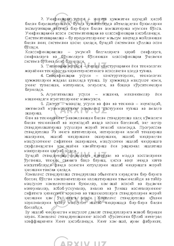 2.Унификация усули – икки та ҳужжатни шундай ҳисоб билан бирлаштиришки, бунда ҳужжатларда айтиладиган буюмларни эксплуатация вақтида бир-бири билан алмаштириш мумкин б ўлса. Унификацияни асоси систематизация ва классификация хисобланади. Систематизациялаш – бу предметларнинг маълум вақтида жойланиши билан аниқ системани ҳосил қилади, бундай системани қ ўллаш осон бўлади. Классификациялаш – умуми й белгиларига қараб синфларга, синфчаларга ва бўлимлар га б ўлиниши классификация ўнламчи система б ўйича олиб борилади. 3. Типизация методи – типик конструкцияни ёки технологик жараённи технологик характериситикага асосланган ҳолда тузиш. 4. Спецификация усули – конструкторлик, технологик ҳужжатларни жадвал шаклида тузиш. Бу ҳужжатда ма ҳсулот номи, унинг тузилиши, материали, оғирлиги, ва бошқа к ўрсаткичлари берилади. 5. Агрегативлаш усули – машина, механизмлар ёки машинадаги агрегатларнинг мажмуаси. 6. Дастур – м аа қсад усули ва фан ва техника – иқтисодий, ижтимоий муаммоларнинг комплекс дастурини тузиш ва амалга ошириш. Фан ва техниканинг ривожланиши билан стандартлаш халқ х ўжалиги билан техникавий ва иқтисодий янада кескин боғланиб, энг илғор стандартлаштириш усуллари жорий этилиб келмоқда. Прогрессив стандартлаш Ўз ичига патентларни, ихтироларни илмий текшириш ишларини, ишлаб чиқаришни оширишни, ишлаб чиқарилган ма ҳсулотнинг сифатини оширишни, ма ҳсулотни ишлаб чиқаришга сарфланадиган хом-ашёни камайтириш ёки рационал ишлатиш мавзуларини қамраб олади. Бундай стандартлаш олимларга материал ва модда хоссаларини ўрганиш, техник савияга ба ҳо бериш, қиска вақт ичида катта масштабларда фанда олинган ютуқларни ишлаб чиқаришга жорий қилишни тавсия қилади. Комплекс стандартлаш стандартлаш объектига кирадиган бир-бирига боғлиқ б ўлган компонентларни келиштиришни таъминлайди ва тайёр ма ҳсулот комплектловчи буюмлар, хом-ашё асосий ва ёрдамчи материаллар, асбоб-ускуналар, анализ ва ўлчаш воситаларининг сифатига қизиқувчи корхона ва ташкилотларга стандартларни жорий қилишни ҳам ўз ичига олади. Комплекс стандартлаш қ ўшни корхоналарни тайёр ма ҳсулот ишлаб чиқ аришда бир-бири билан боғлайди. Бу ишлаб чиқарилган ма ҳсулот давлат стандартларига жавоб бериши керак. Комплекс стандартлашнинг асосий к ўрсаткичи б ўлиб интеграл коэффициенти Кинт ҳисобланади. Кинт хом-ашё, ярим фабрикат, 