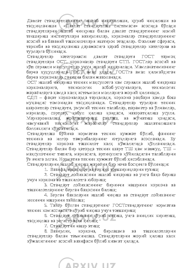 Давлат стандартларининг ишлаб чиқарилиши, қуриб чиқ илиши ва тасдиқланиши «Давлат стандартлаш системаси» асосида б ўлади стандартларни ишлаб чикқриш билан давлат стандартининг илмий текшириш институтлари вазирликлар, корхоналар стандартларининг асосий ва базавий ташкилотлари иштирок этадилар. Фаолият сфераси, таркиби ва тасдиқланиш даражасига қараб стандартлар категория ва турларга б ўлинади. Стандартлар категорияси: давлат стандарти ГОСТ тармоқ стандартлари ОСТ, корхоналар стандарти СТП. ГОСТлар асосий ва кўп серияли ма ҳсулотлар учун ишлаб чиқарилади. Мамлакатимизнинг барча ҳудудларида ГОСТ амал қлади. ГОСТга амал қилмайдиган барча корхоналар санкция билан жазоланади. ОСТ ишлаб чиқариш техник ма ҳс улотга кам серияли ишлаб чиқариш корхоналарига, технологик асбоб-ускуналарга, технологик жараёнларга ҳамда халқ истеъмоли молларига жорий қилинади. C ДП – фақат корхоналарда тарқалади, корхона ра ҳбари ҳа мда бош му ҳандис томонидан тасдиқланади. Стандартлар турлари: техник шароитлар стандарти, умумий техник талаблар, параметр ва ўлчамлар, маркалар, сортлар, қабул қилиш қоидаси, назоратқилиш усули. Маркаровкалаш, жойлаштириш, сақлаш, ва ж ўнатиш қоидаси, намунавий технологик жараёнлар стандартлар ишлатилишига боғликлиги к ўрсатилади. Стандартлаш б ўйича норматив техник хужжат б ўлиб, фаннинг техника ва илғор тажрибаларнинг ютуқларига асосланади. Бу стандартлар корхона ташкилот халқ х ўжалигида қ ўлланилади. Стандартлар билан бир қаторда техник шарт Т Ш ҳам мавжуд. Т Ш – ма ҳсулотнинг типига, маркасига, артикулига қ ўйиладиган талабларни ўз ичига олган. Норматив техник хужжат б ўлиб ҳисобланади. Стандартларни ишлаб чиқиш жараёни бир неча босқичга б ўлинади: 1. Вазифа, ташкилот ва техник топшириқларни тузиш;2. Стандарт лойихасини ишлаб чиқариш ва унга ба ҳо бериш учун корхона ва ташкилотга юбориш; 3. Стандарт лойихасининг биринчи нашрини корхона ва ташкилотларнинг берган ба ҳосини билиш; 4. Берган бахоларни ишлаб чиқиш ва стандарт лойиханинг иккинчи нашрини тайёлаш; 5. Тайёр б ўлган стандартнинг ГОСТстандартнинг норматив техник комиссиясига к ўриб чиқиш учун топшириш; 6. Стандарт лойи ҳани к ўриб чиқ иш, унга аниқлик киритиш, тасдиқлаш ва регистрация қ илиш; 7. Стандартни нашр этиш; 8. Вазирлик, корхона, бирлашма ва ташкилотларни стандартлар билан таъминлаш. Стандартларни жорий қилиш халк хўжалигининг асосий вазифаси б ўлиб хизмат қилади. 