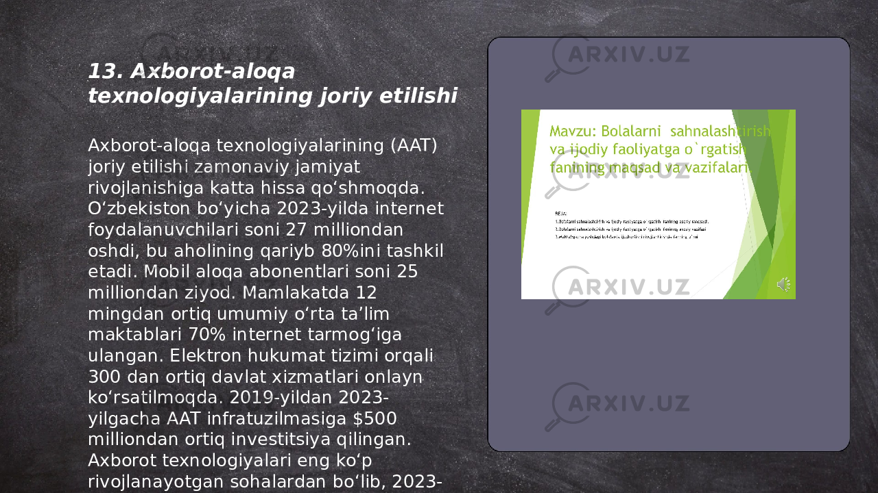 ... t.me/slaydai_bot13. Axborot-aloqa texnologiyalarining joriy etilishi Axborot-aloqa texnologiyalarining (AAT) joriy etilishi zamonaviy jamiyat rivojlanishiga katta hissa qo‘shmoqda. O‘zbekiston bo‘yicha 2023-yilda internet foydalanuvchilari soni 27 milliondan oshdi, bu aholining qariyb 80%ini tashkil etadi. Mobil aloqa abonentlari soni 25 milliondan ziyod. Mamlakatda 12 mingdan ortiq umumiy o‘rta ta’lim maktablari 70% internet tarmog‘iga ulangan. Elektron hukumat tizimi orqali 300 dan ortiq davlat xizmatlari onlayn ko‘rsatilmoqda. 2019-yildan 2023- yilgacha AAT infratuzilmasiga $500 milliondan ortiq investitsiya qilingan. Axborot texnologiyalari eng ko‘p rivojlanayotgan sohalardan bo‘lib, 2023- yilda IT sektori 20% o‘sishda davom etdi. 