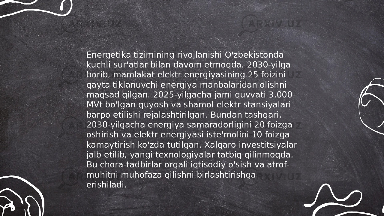 ... t.me/slaydai_bot Energetika tizimining rivojlanishi O&#39;zbekistonda kuchli sur&#39;atlar bilan davom etmoqda. 2030-yilga borib, mamlakat elektr energiyasining 25 foizini qayta tiklanuvchi energiya manbalaridan olishni maqsad qilgan. 2025-yilgacha jami quvvati 3,000 MVt bo&#39;lgan quyosh va shamol elektr stansiyalari barpo etilishi rejalashtirilgan. Bundan tashqari, 2030-yilgacha energiya samaradorligini 20 foizga oshirish va elektr energiyasi iste&#39;molini 10 foizga kamaytirish ko&#39;zda tutilgan. Xalqaro investitsiyalar jalb etilib, yangi texnologiyalar tatbiq qilinmoqda. Bu chora-tadbirlar orqali iqtisodiy o&#39;sish va atrof- muhitni muhofaza qilishni birlashtirishga erishiladi. 