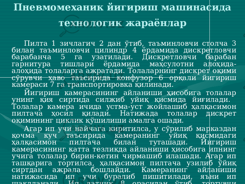 Пневмомеханик йигириш машинасида технологик жараёнлар Пилта 1 зичлагич 2 дан ўтиб, таъминловчи столча 3 билан таъминловчи цилиндр 4 ёрдамида дискретловчи барабанча 5 га узатилади. Дискретловчи барабан гарнитура тишлари ёрдамида маҳсулотни алоҳида- алоҳида толаларга ажратади. Толаларнинг дискрет оқими сўрувчи ҳаво таъсирида конфузор 6 орқали йигириш камераси 7 га транспортировка қилинади. Йигириш камерасининг айланиши ҳисобига толалар унинг қия сиртида силжиб уйиқ қисмида йиғилади. Толалар камера ичида устма-уст жойлашиб ҳалқасимон пилтача ҳосил қилади. Натижада толалар дискрет оқимининг циклик қўшилиши амалга ошади. Агар ип учи найчага киритилса, у сўрилиб марказдан қочма куч таъсирида камеранинг уйиқ қисмидаги ҳалқасимон пилтача билан туташади. Йигириш камерасининг катта тезликда айланиши ҳисобига ипнинг учига толалар бирин-кетин чирмашиб илашади. Агар ип ташқарига тортилса, ҳалқасимон пилтача узилиб ўйиқ сиртдан ажрала бошлайди. Камеранинг айланиши натижасида ип учи буралиб пишитилади, яъни ип шаклланади. Ип датчик 8 орасидан ўтиб, тортувчи валиклар 9 ёрдамида камерадан чиқарилади. Чиқарилаётган ип узилишини назорат қилувчи датчик 10 кўзидан ўтиб ип тахлагич 11 ва ўровчи валик 12 ёрдамида бобина 13 га ўралади. 