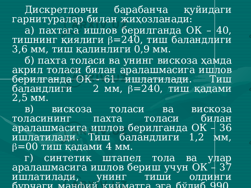 Дискретловчи барабанча қуйидаги гарнитуралар билан жиҳозланади: а) пахтага ишлов берилганда ОК – 40, тишнинг қиялиги  =240, тиш баландлиги 3,6 мм, тиш қалинлиги 0,9 мм. б) пахта толаси ва унинг вискоза ҳамда акрил толаси билан аралашмасига ишлов берилганда ОК - 61 ишлатилади. Тиш баландлиги 2 мм,  =240, тиш қадами 2,5 мм. в) вискоза толаси ва вискоза толасининг пахта толаси билан аралашмасига ишлов берилганда ОК – 36 ишлатилади. Тиш баландлиги 1,2 мм,  =00 тиш қадами 4 мм. г) синтетик штапел тола ва улар аралашмасига ишлов бериш учун ОК – 37 ишлатилади, унинг тиши олдинги бурчаги манфий қийматга эга бўлиб 990, тиш қадами 4,7 мм ни ташкил этади ва толани ушлаб туриш имконияти кам ҳисобланади. 