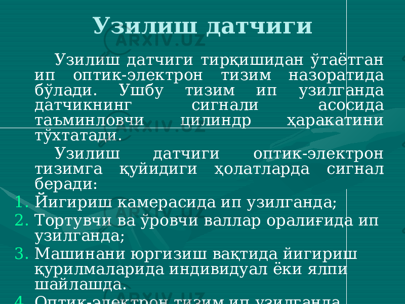 Узилиш датчиги Узилиш датчиги тирқишидан ўтаётган ип оптик-электрон тизим назоратида бўлади. Ушбу тизим ип узилганда датчикнинг сигнали асосида таъминловчи цилиндр ҳаракатини тўхтатади. Узилиш датчиги оптик-электрон тизимга қуйидиги ҳолатларда сигнал беради: 1. Йигириш камерасида ип узилганда; 2. Тортувчи ва ўровчи валлар оралиғида ип узилганда; 3. Машинани юргизиш вақтида йигириш қурилмаларида индивидуал ёки ялпи шайлашда. 4. Оптик-электрон тизим ип узилганда олинган сигналга асосан таъминловчи цилиндрни тўхтатади ҳамда уни бир онга тескари ҳаракатлантириб, толалар тутамини дискретлаш зонасидан чиқаради. 