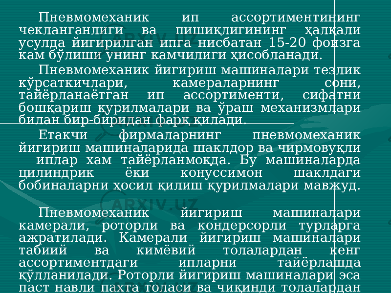 Пневмомеханик ип ассортиментининг чекланганлиги ва пишиқлигининг ҳалқали усулда йигирилган ипга нисбатан 15-20 фоизга кам бўлиши унинг камчилиги ҳисобланади. Пневмомеханик йигириш машиналари тезлик кўрсаткичлари, камераларнинг сони, тайёрланаётган ип ассортименти, сифатни бошқариш қурилмалари ва ўраш механизмлари билан бир-биридан фарқ қилади. Етакчи фирмаларнинг пневмомеханик йигириш машиналарида шаклдор ва чирмовуқли иплар хам тайёрланмоқда. Бу машиналарда цилиндрик ёки конуссимон шаклдаги бобиналарни ҳосил қилиш қурилмалари мавжуд. Пневмомеханик йигириш машиналари камерали, роторли ва кондерсорли турларга ажратилади. Камерали йигириш машиналари табиий ва кимёвий толалардан кенг ассортиментдаги ипларни тайёрлашда қўлланилади. Роторли йигириш машиналари эса паст навли пахта толаси ва чиқинди толалардан йўғон иплар йигиришда ишлатилмоқда. Кондерсорли йигириш машиналари асосан чиқинди толалардан, айниқса, зиғир толалари чиқиндиларидан фойдаланиб чирмовиқли иплар олишда фойдаланилмоқда. 