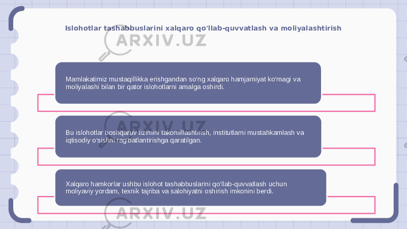 Islohotlar tashabbuslarini xalqaro qo&#39;llab-quvvatlash va moliyalashtirish Mamlakatimiz mustaqillikka erishgandan so‘ng xalqaro hamjamiyat ko‘magi va moliyalashi bilan bir qator islohotlarni amalga oshirdi. Bu islohotlar boshqaruv tizimini takomillashtirish, institutlarni mustahkamlash va iqtisodiy o‘sishni rag‘batlantirishga qaratilgan. Xalqaro hamkorlar ushbu islohot tashabbuslarini qo‘llab-quvvatlash uchun moliyaviy yordam, texnik tajriba va salohiyatni oshirish imkonini berdi. 