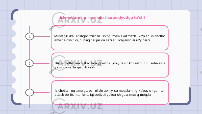 Islohotlarning mamlakat taraqqiyotiga ta’siri Mustaqillikka erishganimizdan so‘ng mamlakatimizda ko‘plab islohotlar amalga oshirildi, buning natijasida sezilarli o‘zgarishlar ro‘y berdi. Bu islohotlar mamlakat taraqqiyotiga ijobiy ta’sir ko‘rsatib, turli sohalarda yaxshilanishlarga olib keldi. Islohotlarning amalga oshirilishi xorijiy sarmoyalarning ko‘payishiga ham sabab bo‘lib, mamlakat iqtisodiyoti yuksalishiga xizmat qilmoqda.1 2 3 