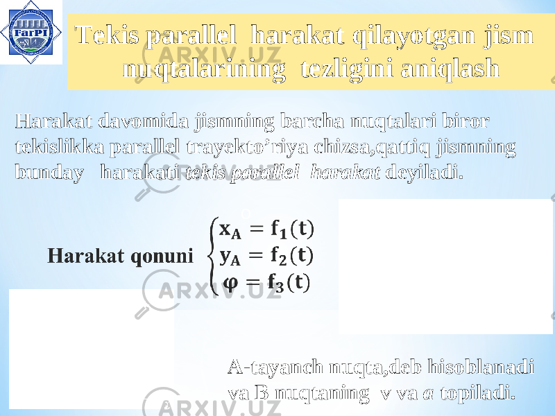  Tekis parallel harakat qilayotgan jism nuqtalarining tezligini aniqlash OHarakat davomida jismning barcha nuqtalari biror tekislikka parallel trayekto’riya chizsa,qattiq jismning bunday harakati tekis parallel harakat deyiladi. A-tayanch nuqta,deb hisoblanadi va B nuqtaning v va a topiladi. 