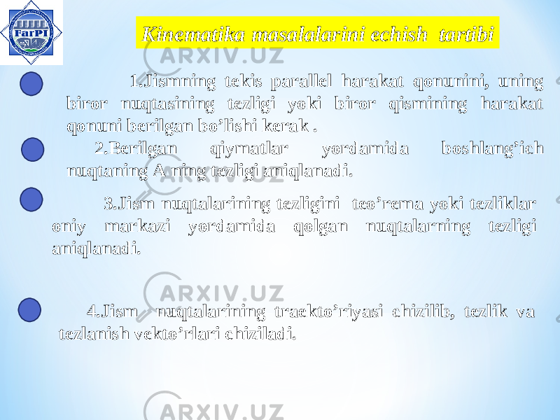  Kinem atika masalalarini echish tartibi 1 .Jismning tekis parallel harakat qonunini, uning biror nuqtasining tezligi yoki biror qismining harakat qonuni berilgan bo’lishi kerak . 2.Berilgan qiymatlar yordamida boshlang’ich nuqtaning A ning tezligi aniqlanadi. 4.Jism nuqtalarining traekto’riyasi chizilib, tezlik va tezlanish vekto’rlari chiziladi. 3.Jism nuqtalarining tezligini teo’rema yoki tezliklar oniy markazi yordamida qolgan nuqtalarning tezligi aniqlanadi. 