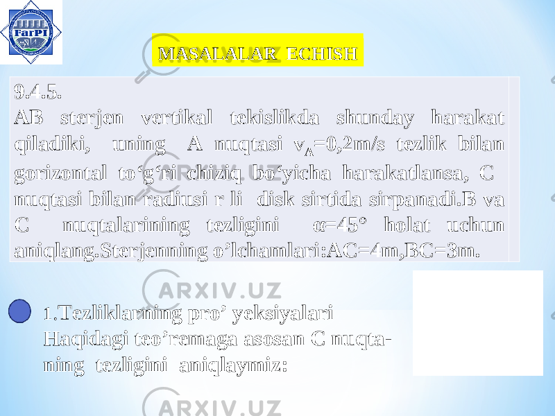 MASALALAR ECHISH MASALALAR ECHISH 9.4.5. AB sterjen vertikal tekislikda shunday harakat qiladiki , uning A nuqtasi v A =0,2 m / s tezlik bilan gorizontal to ‘ g ‘ ri chiziq bo ‘ yicha harakatlansa , C nuqtasi bilan radiusi r li disk sirtida sirpanadi . B va C nuqtalarining tezligini α =45° holat uchun aniqlang.Sterjenning o’lchamlari:AC=4m,BC=3m. 1 . Tezliklarning pro’ yeksiyalari Haqidagi teo’remaga asosan C nuqta- ning tezligini aniqlaymiz: 