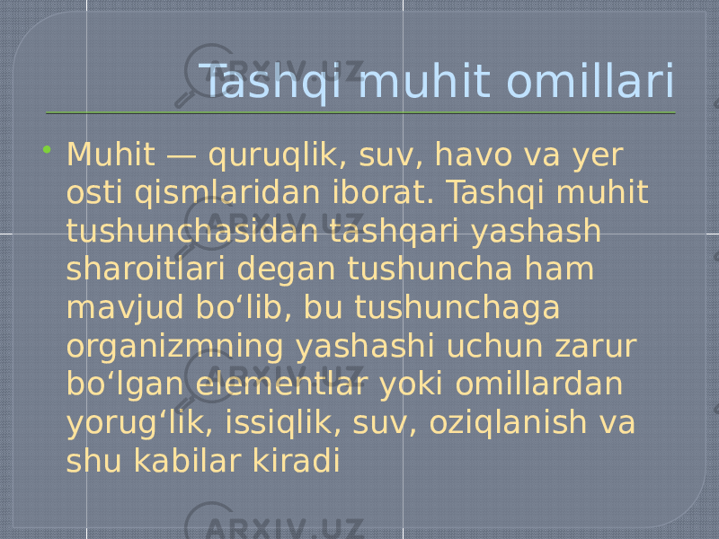 Tashqi muhit omillari  Muhit — quruqlik, suv, havo va yer osti qismlaridan iborat. Tashqi muhit tushunchasidan tashqari yashash sharoitlari degan tushuncha ham mavjud boʻlib, bu tushunchaga organizmning yashashi uchun zarur boʻlgan elementlar yoki omillardan yorugʻlik, issiqlik, suv, oziqlanish va shu kabilar kiradi 