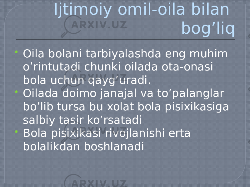 Ijtimoiy omil-oila bilan bog’liq  Oila bolani tarbiyalashda eng muhim o’rintutadi chunki oilada ota-onasi bola uchun qayg’uradi.  Oilada doimo janajal va to’palanglar bo’lib tursa bu xolat bola pisixikasiga salbiy tasir ko’rsatadi  Bola pisixikasi rivojlanishi erta bolalikdan boshlanadi 