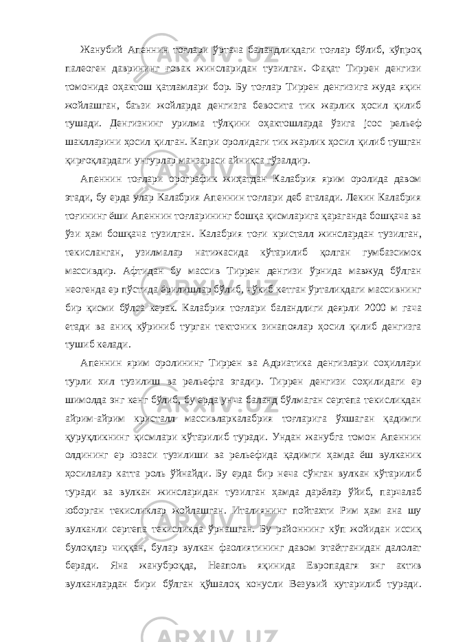 Жанубий Апеннин тоғлари ўртача баландликдаги тоғлар бўлиб, кўпроқ палеоген даврининг ғовак жинсларидан тузилган. Фақат Тиррен денгизи томонида оҳактош қатламлари бор. Бу тоғлар Тиррен денгизига жуда яқин жойлашган, баъзи жойларда денгизга бевосита тик жарлик ҳосил қилиб тушади. Денгизнинг урилма тўлқини оҳактошларда ўзига jcoc рельеф шаклларини ҳосил қилган. Капри оролидаги тик жарлик ҳосил қилиб тушган қирғоқлардаги унгурлар манзараси айниқса гўзалдир. Апеннин тоғлари орографик жиҳатдан Калабрия ярим оролида давом этади, бу ерда улар Калабрия Апеннин тоғлари деб аталади. Лекин Калабрия тоғининг ёши Апеннин тоғларининг бошқа қисмларига қараганда бошқача ва ўзи ҳам бошқача тузилган. Калабрия тоғи кристалл жинслардан тузилган, текисланган, узилмалар натижасида кўтарилиб қолган гумбазсимок массивдир. Афтидан бу массив Тиррен денгизи ўрнида мавжуд бўлган неогенда ер пўстида ёрилишлар бўлиб, чўкиб кетган ўрталикдаги массивнинг бир қисми бўлса керак. Калабрия тоғлари баландлиги деярли 2000 м гача етади ва аниқ кўриниб турган тектоник зинапоялар ҳосил қилиб денгизга тушиб келади. Апеннин ярим оролининг Тиррен ва Адриатика денгизлари соҳиллари турли хил тузилиш ва рельефга эгадир. Тиррен денгизи соҳилидаги ер шимолда энг кенг бўлиб, бу ерда унча баланд бўлмаган сертепа текисликдан айрим-айрим кристалл массивларкалабрия тоғларига ўхшаган қадимги қуруқликнинг қисмлари кўтарилиб туради. Ундан жанубга томон Апеннин олдининг ер юзаси тузилиши ва рельефида қадимги ҳамда ёш вулканик ҳосилалар катта роль ўйнайди. Бу ерда бир неча сўнган вулкан кўтарилиб туради ва вулкан жинсларидан тузилган ҳамда дарёлар ўйиб, парчалаб юборган текисликлар жойлашган. Италиянинг пойтахти Рим ҳам ана шу вулканли сертепа текисликда ўрнашган. Бу районнинг кўп жойидан иссиқ булоқлар чиққан, булар вулкан фаолиятининг давом этаётганидан далолат беради. Яна жануброқда, Неаполь яқинида Европадагя энг актив вулканлардан бири бўлган қўшалоқ конусли Везувий кутарилиб туради. 