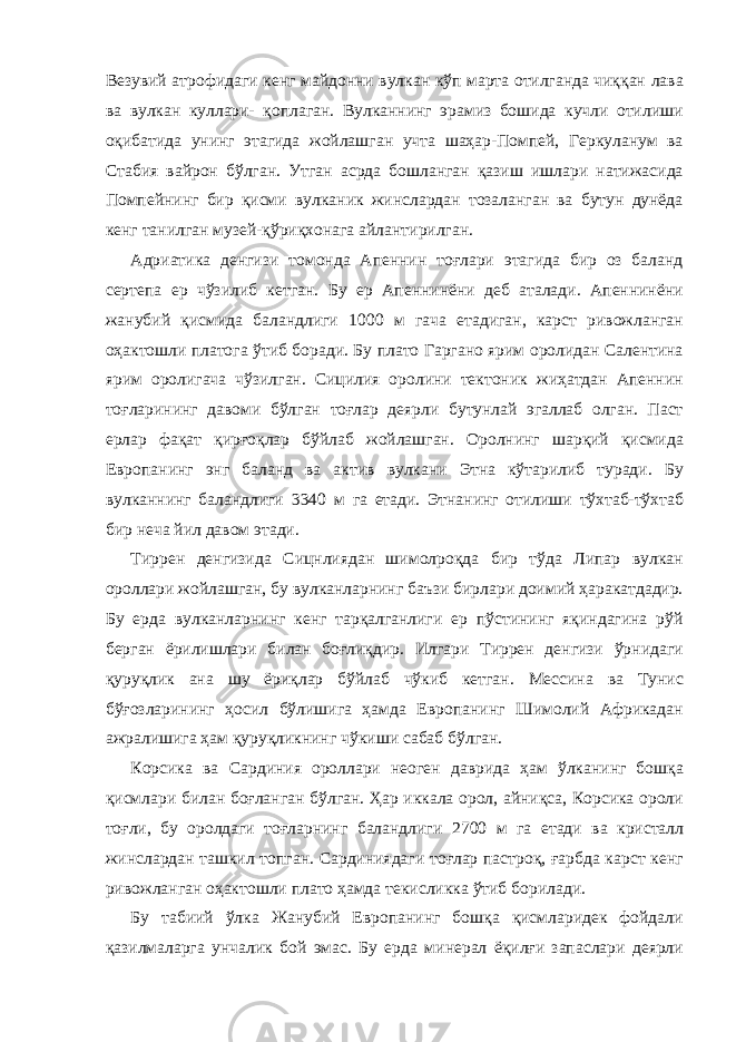 Везувий атрофидаги кенг майдонни вулкан кўп марта отилганда чиққан лава ва вулкан куллари- қоплаган. Вулканнинг эрамиз бошида кучли отилиши оқибатида унинг этагида жойлашган учта шаҳар-Помпей, Геркуланум ва Стабия вайрон бўлган. Утган асрда бошланган қазиш ишлари натижасида Помпейнинг бир қисми вулканик жинслардан тозаланган ва бутун дунёда кенг танилган музей-қўриқхонага айлантирилган. Адриатика денгизи томонда Апеннин тоғлари этагида бир оз баланд сертепа ер чўзилиб кетган. Бу ер Апеннинёни деб аталади. Апеннинёни жанубий қисмида баландлиги 1000 м гача етадиган, карст ривожланган оҳактошли платога ўтиб боради. Бу плато Гаргано ярим оролидан Салентина ярим оролигача чўзилган. Сицилия оролини тектоник жиҳатдан Апеннин тоғларининг давоми бўлган тоғлар деярли бутунлай эгаллаб олган. Паст ерлар фақат қирғоқлар бўйлаб жойлашган. Оролнинг шарқий қисмида Европанинг энг баланд ва актив вулкани Этна кўтарилиб туради. Бу вулканнинг баландлиги 3340 м га етади. Этнанинг отилиши тўхтаб-тўхтаб бир неча йил давом этади. Тиррен денгизида Сицнлиядан шимолроқда бир тўда Липар вулкан ороллари жойлашган, бу вулканларнинг баъзи бирлари доимий ҳаракатдадир. Бу ерда вулканларнинг кенг тарқалганлиги ер пўстининг яқиндагина рўй берган ёрилишлари билан боғлиқдир. Илгари Тиррен денгизи ўрнидаги қуруқлик ана шу ёриқлар бўйлаб чўкиб кетган. Мессина ва Тунис бўғозларининг ҳосил бўлишига ҳамда Европанинг Шимолий Африкадан ажралишига ҳам қуруқликнинг чўкиши сабаб бўлган. Корсика ва Сардиния ороллари неоген даврида ҳам ўлканинг бошқа қисмлари билан боғланган бўлган. Ҳар иккала орол, айниқса, Корсика ороли тоғли, бу оролдаги тоғларнинг баландлиги 2700 м га етади ва кристалл жинслардан ташкил топган. Сардиниядаги тоғлар пастроқ, ғарбда карст кенг ривожланган оҳактошли плато ҳамда текисликка ўтиб борилади. Бу табиий ўлка Жанубий Европанинг бошқа қисмларидек фойдали қазилмаларга унчалик бой эмас. Бу ерда минерал ёқилғи запаслари деярли 