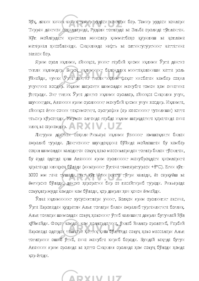 йўқ, лекин кичик-кичик темир рудаси конлари бор. Темир рудаси конлари Тиррен денгизи соҳилларида, Рудали тоғларда ва Эльба оролида тўпланган. Кўп жойлардаги кристалл жинслар қимматбаҳо қурилиш ва қоплама материал ҳисобланади. Сицилияда нефть ва олтингугуртнинг каттагина запаси бор. Ярим орол иқлими, айниқса, унинг ғарбий қисми иқлими Ўрта денгиз типли иқлимдир. Бироқ иқлимнинг баландлик минтақаланиши катта роль ўйнайди, чунки Ўрта денгиз типли иқлим фақат нисбатан камбар соҳил учунгина хосдир. Иқлим шароити шимолдан жанубга томон ҳам анчагина ўзгаради. Энг типик Ўрта денгиз иқлими ороллар, айниқса Сицилия учун, шунингдек, Апеннин ярим оролининг жанубий қисми учун хосдир. Иқлимга, айниқса ёғин-сочин тақсимотига, орография (ер юзасининг тузилиши) катта таъсир кўрсатади. Умуман олганда ғарбда иқлим шарқдагига қараганда анча илиқ ва сернамдир. Лигурия денгизи соҳили - Ривьера иқлими ўзининг юмшоқлиги билан ажралиб туради. Денгизнинг шундоққина бўйида жойлашган бу камбар соҳил шимолдан келадиган совуқ ҳаво массивларидан тоғлар билан тўсилган, бу ерда одатда қиш Апеннин ярим оролининг жануброқдаги қисмларига қараганда илиқроқ бўлади (январнинг ўртача температураси +8°С). Еғин кўп- 3000 мм гача тушади, энг кўп ёғин кузга тўғри келади, ёз серқуёш ва ёмғирсиз бўлади, денгиз ҳароратни бир оз пасайтириб туради. Ривьерада совуқлар жуда камдан-кам бўлади, қор деярли ҳеч қачон ёғмайди. Ўлка иқлимининг хусусиятлари унинг, Болқон ярим оролинпиг аксича, Ўрта Европадан қудратлн Альп тоғлари билан ажралиб турганлигига боғлиқ. Альп тоғлари шимолдан совуқ ҳавонинг ўтиб келишига деярли бутунлай йўл қўймайди. Фақат камдан-кам ҳоллардагина, ўнлаб йиллар оралатиб, Ғарбий Европада одатдан ташқари қаттиқ қиш бўлганда совуқ ҳаво массалари Альп тоғларини ошиб ўтиб, анча жанубга кириб боради. Бундай вақтда бутун Апеннин ярим оролида ва ҳатто Сицилия оролида ҳам совуқ бўлади ҳамда қор ёғади. 