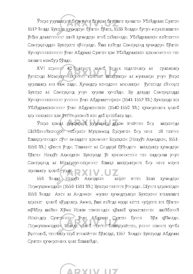 Ўзаро урушларга бирмунча барҳам беришга эришган Убайдулла Султон 1512 йилда Бухоро ҳукмдори бўлган бўлса, 1533 йилдан бутун марказлашган ўзбек давлатининг олий ҳукмдори этиб сайланади. Убайдуллахон пайтахтни Самарқанддан Бухорога кўчиради. Ўша пайтда Самарқанд ҳукмдори бўлган Кучкунчихоннинг ўғли Абдулла Султон ҳам Убайдуллахон ҳокимиятини тан олишга мажбур бўлди. XVI асрнинг 40-йиларига келиб йирик задагонлар ва сулолалар ўртасида Мовароуннаҳрнинг пойтахт шаҳарлари ва мулклари учун ўзаро курашлар яна авж олди. Ҳукмдор хонадони вакиллари ўртасида айниқса Бухоро ва Самарқанд учун кураш кучайди. Бу даврда Самарқандда Кучкунчихоннинг учинчи ўғли Абдуллатифхон (1541-1552 йй.) Бухорода эса Убайдуллахоннинг ўғли Абдулазизхон (1540-1550 йй.) ҳукмронлик қилиб ҳар иккаласи ҳам ўзини расмий хон деб ҳисоблар эди. Ўзаро ҳамда сулолавий курашлар давом этаётган бир шароитда Шайбонийхоннинг набираси Муҳаммад Ёрсултон бир неча ой тахтни бошқарганидан сўнг амалдаги ҳокимият Бароқхон (Наврўз Аҳмадхон, 1551- 1556 йй.) қўлига ўтди. Тошкент ва Сирдарё бўйидаги шаҳарлар ҳукмдори бўлган Наврўз Аҳмадхон Бухорода ўз ҳокимиятини тан олдириш учун Самарқанд ва Мовароуннаҳрнинг бошқа шаҳарларига бир неча марта юришлар қилиб турди. 556 йилда Наврўз Аҳмадхон вафот этгач Балх ҳукмдори Пирмуҳаммадхон (1556-1561 йй.) Бухоро тахтига ўтиради. Шунга қарамасдан 1556 йилда Ахси ва Андижон мулки ҳукмдорлари Бухорони эгаллашга ҳаракат қилиб кўрдилар. Аммо, ўша пайтда жуда катта нуфузга эга бўлган жўйбор шайхи Хўжа Ислом томонидан қўллаб қувватланган шайбоний Искандар Султоннинг ўғли Абдулла Султон бунга йўл қўймади. Пирмухаммадхон Балхда қолиб тахтни бошқараётган, унинг номига хутба ўқитилиб, тангалар зарб этилаётган бўлсада, 1557 йилдан Бухорода Абдулла Султон ҳукмронлик қила бошлайди. 