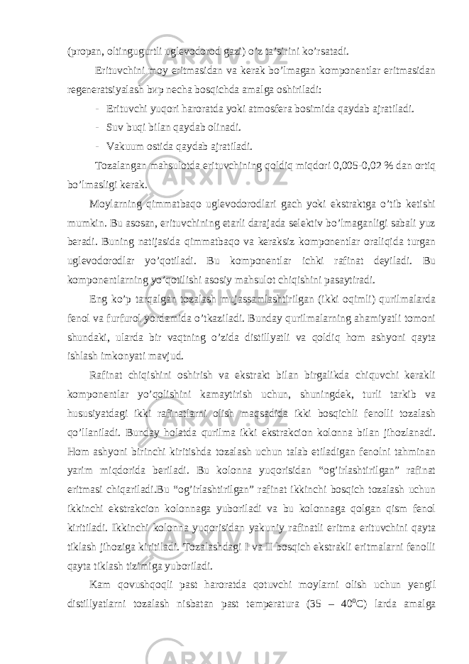 (propan, oltingugurtli uglevodorod gazi) o’z ta’sirini ko’rsatadi. Erituvchini moy eritmasidan va kerak bo’lmagan komponentlar eritmasidan regeneratsiyalash bир necha bosqichda amalga oshiriladi: - Erituvchi yuqori haroratda yoki atmosfera bosimida qaydab ajratiladi. - Suv buqi bilan qaydab olinadi. - Vakuum ostida qaydab ajratiladi. Tozalangan mahsulotda erituvchining qoldiq miqdori 0,005-0,02 % dan ortiq bo’lmasligi kerak. Moylarning qimmatbaqo uglevodorodlari gach yoki ekstraktga o’tib ketishi mumkin. Bu asosan, erituvchining etarli darajada selektiv bo’lmaganligi sabali yuz beradi. Buning natijasida qimmatbaqo va keraksiz komponentlar oraliqida turgan uglevodorodlar yo’qotiladi. Bu komponentlar ichki rafinat deyiladi. Bu komponentlarning yo’qotilishi asosiy mahsulot chiqishini pasaytiradi. Eng ko’p tarqalgan tozalash mujassamlashtirilgan (ikki oqimli) qurilmalarda fenol va furfurol yordamida o’tkaziladi. Bunday qurilmalarning ahamiyatli tomoni shundaki, ularda bir vaqtning o’zida distillyatli va qoldiq hom ashyoni qayta ishlash imkonyati mavjud. Rafinat chiqishini oshirish va ekstrakt bilan birgalikda chiquvchi kerakli komponentlar yo’qolishini kamaytirish uchun, shuningdek, turli tarkib va hususiyatdagi ikki rafinatlarni olish maqsadida ikki bosqichli fenolli tozalash qo’llaniladi. Bunday holatda qurilma ikki ekstrakcion kolonna bilan jihozlanadi. Hom ashyoni birinchi kiritishda tozalash uchun talab etiladigan fenolni tahminan yarim miqdorida beriladi. Bu kolonna yuqorisidan “og’irlashtirilgan” rafinat eritmasi chiqariladi.Bu “og’irlashtirilgan” rafinat ikkinchi bosqich tozalash uchun ikkinchi ekstrakcion kolonnaga yuboriladi va bu kolonnaga qolgan qism fenol kiritiladi. Ikkinchi kolonna yuqorisidan yakuniy rafinatli eritma erituvchini qayta tiklash jihoziga kiritiladi. Tozalashdagi I va II bosqich ekstrakli eritmalarni fenolli qayta tiklash tizimiga yuboriladi. Kam qovushqoqli past haroratda qotuvchi moylarni olish uchun yengil distillyatlarni tozalash nisbatan past temperatura (35 – 40 0 C) larda amalga 