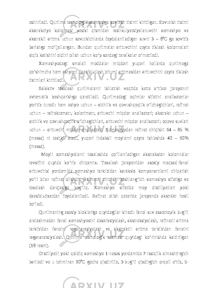 oshiriladi. Qurilma texnologik sxemasiga sovitish tizimi kiritilgan. Sovutish tizimi ekstrakciya kolonnasi pastki qismidan resirkulyatsiyalanuvchi xomashyo va ekstrakli eritma uchun sovutkichlarda foydalaniladigan suvni 3 – 8 0 C ga sovitib berishga mo’ljallangan. Bundan qurilmalar erituvchini qayta tiklash kolonnalari siqib ketishini oldini olish uchun ko’p sondagi tarelkalar o’rnatiladi. Xomashyodagi smolali moddalar miqdori yuqori hollarda qurilmaga qo’shimcha hom ashyoni deasfal ь tlash bitumi eritmasidan erituvchini qayta tiklash tizimlari kiritiladi. Selektiv tozalash qurilmalarni ishlatish vaqtida katta e’tibor jarayonni avtomatik boshqarishga qaratiladi. Qurilmadagi oqimlar sifatini analizatorlar yoritib turadi: hom ashyo uchun – zichlik va qovushqoqlik o’lchagichlari, rafinat uchun – refraktometr, kolorimetr, erituvchi miqdor analizatori; ekstrakt uchun – zichlik va qovushqoqlik o’lchagichlari, erituvchi miqdor analizatori; oqova suvlari uchun – erituvchi miqdor analizatori. Xomashyodan rafinat chiqishi 64 – 85 % (massa) ni tashkil etadi, yuqori indeksli moylarni qayta ishlashda 40 – 60% (massa). Moyli xomashyolarni tozalashda qo’llaniladigan ekstraksion kolonnalar tavsifini quyida ko’rib chiqamiz. Tozalash jarayonidan asosiy maqsad-fenol erituvchisi yordamida xomashyo tarkibidan keraksiz komponentlarni chiqarish yo’li bilan rafinat olishdir. Rafinatni chiqishi boshlang’ich xomashyo sifatiga va tozalash darajasiga bog’liq. Xomashyo sifatida moy distillyatlari yoki deasfal ь tizatdan foydalaniladi. Rafinat olish qatorida jarayonda ekstrakt hosil bo’ladi. Qurilmaning asosiy bloklariga quyidagilar kiradi: fenol-suv azeotropik bug’li aralashmadan fenol xomashyosini absorbsiyalash, ekstraksiyalash, rafinatli eritma tarkibidan fenolni regenerasiyalash va ekstraktli eritma tarkibidan fenolni regeneratsiyalash. Qurilma texnologik sxemasi quyidagi ko’rinishda keltirilgan (18-rasm). Distillyatli yoki qoldiq xomashyo 1-nasos yordamida 2-issiqlik almashtirgich beriladi va u tahminan 90 0 C gacha qizdirilib, 3-bug’li qizdirgich orqali o’tib, 5- 