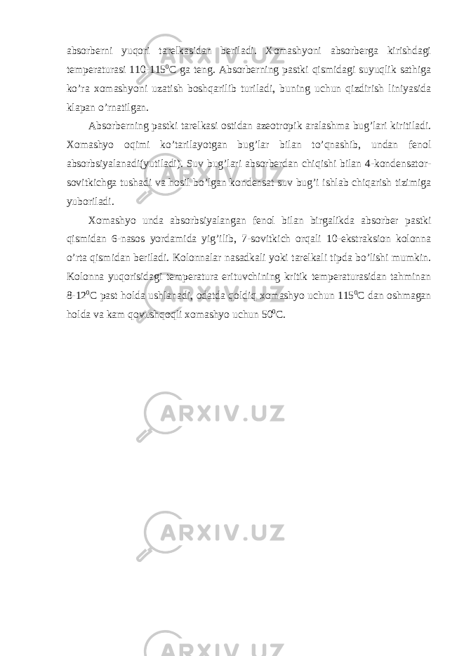 absorberni yuqori tarelkasidan beriladi. Xomashyoni absorberga kirishdagi temperaturasi 110-115 0 C ga teng. Absorberning pastki qismidagi suyuqlik sathiga ko’ra xomashyoni uzatish boshqarilib turiladi, buning uchun qizdirish liniyasida klapan o’rnatilgan. Absorberning pastki tarelkasi ostidan azeotropik aralashma bug’lari kiritiladi. Xomashyo oqimi ko’tarilayotgan bug’lar bilan to’qnashib, undan fenol absorbsiyalanadi(yutiladi). Suv bug’lari absorberdan chiqishi bilan 4-kondensator- sovitkichga tushadi va hosil bo’lgan kondensat suv bug’i ishlab chiqarish tizimiga yuboriladi. Xomashyo unda absorbsiyalangan fenol bilan birgalikda absorber pastki qismidan 6-nasos yordamida yig’ilib, 7-sovitkich orqali 10-ekstraksion kolonna o’rta qismidan beriladi. Kolonnalar nasadkali yoki tarelkali tipda bo’lishi mumkin. Kolonna yuqorisidagi temperatura erituvchining kritik temperaturasidan tahminan 8-12 0 C past holda ushlanadi, odatda qoldiq xomashyo uchun 115 0 C dan oshmagan holda va kam qovushqoqli xomashyo uchun 50 0 C. 