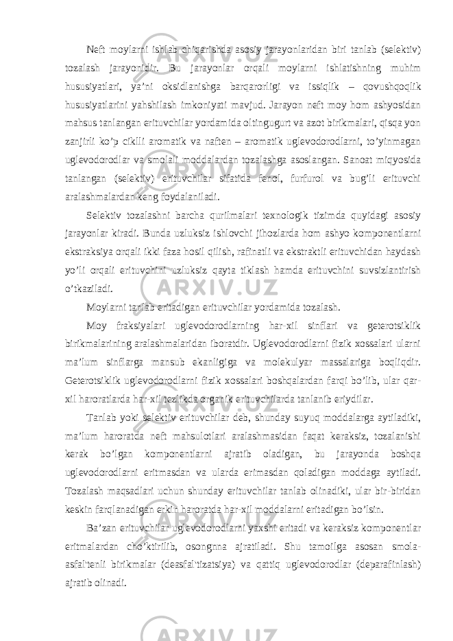 Neft moylarni ishlab chiqarishda asosiy jarayonlaridan biri tanlab ( selektiv ) tozalash jarayonidir . Bu jarayonlar orqali moylarni ishlatishning muhim hususiyatlari , ya ’ ni oksidlanishga barqarorligi va issiqlik – qovushqoqlik hususiyatlarini yahshilash imkoniyati mavjud . Jarayon neft moy hom ashyosidan mahsus tanlangan erituvchilar yordamida oltingugurt va azot birikmalari, qisqa yon zanjirli ko’p ciklli aromatik va naften – aromatik uglevodorodlarni, to’yinmagan uglevodorodlar va smolali moddalardan tozalashga asoslangan. Sanoat miqyosida tanlangan (selektiv) erituvchilar sifatida fenol, furfurol va bug’li erituvchi aralashmalardan keng foydalaniladi. Selektiv tozalashni barcha qurilmalari texnologik tizimda quyidagi asosiy jarayonlar kiradi. Bunda uzluksiz ishlovchi jihozlarda hom ashyo komponentlarni ekstraksiya orqali ikki faza hosil qilish, rafinatli va ekstraktli erituvchidan haydash yo’li orqali erituvchini uzluksiz qayta tiklash hamda erituvchini suvsizlantirish o’tkaziladi. Moylarni tanlab eritadigan erituvchilar yordamida tozalash. Moy fraksiyalari uglevodorodlarning har-xil sinflari va geterotsiklik birikmalarining aralashmalaridan iboratdir. Uglevodorodlarni fizik xossalari ularni ma’lum sinflarga mansub ekanligiga va molekulyar massalariga boqliqdir. Geterotsiklik uglevodorodlarni fizik xossalari boshqalardan farqi bo’lib, ular qar- xil haroratlarda har-xil tezlikda organik erituvchilarda tanlanib eriydilar. Tanlab yoki selektiv erituvchilar deb, shunday suyuq moddalarga aytiladiki, ma’lum haroratda neft mahsulotlari aralashmasidan faqat keraksiz, tozalanishi kerak bo’lgan komponentlarni ajratib oladigan, bu jarayonda boshqa uglevodorodlarni eritmasdan va ularda erimasdan qoladigan moddaga aytiladi. Tozalash maqsadlari uchun shunday erituvchilar tanlab olinadiki, ular bir-biridan keskin farqlanadigan erkin haroratda har-xil moddalarni eritadigan bo’lsin. Ba’zan erituvchilar uglevodorodlarni yaxshi eritadi va keraksiz komponentlar eritmalardan cho’ktirilib, osongnna ajratiladi. Shu tamoilga asosan smola- asfal&#39;tenli birikmalar (deasfal&#39;tizatsiya) va qattiq uglevodorodlar (deparafinlash) ajratib olinadi. 