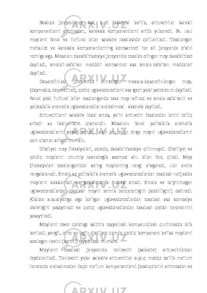 Boshqa jarayonlarda esa, buni teskarisi bo’lib, erituvchilar kerakli komponentlarni eritmasdan, keraksiz komponentlarni eritib yuboradi. Bu usul moylarni fenol va furfurol bilan selektiv tozalashda qo’llaniladi. Tozalangan mahsulot va keraksiz komponentlarning kontsentrati har xil jarayonda o’zini nomiga ega. Masalan: deasfal&#39;tizatsiya jarayonida tozalab olingan moy deasfal&#39;tizat deyiladi, smolali-asfal&#39;ten moddali kontsentrat esa smola-asfal&#39;ten moddalari deyiladi. Deparafinlash jarayonida olinadigan maxsus-deparafinlangan moy, (depmaslo, deparafinat), qattiq uglevodorodlarni esa gach yoki petrolatum deyiladi. Fenol yoki furfurol bilan tozalanganda toza moy-rafinad va smola-asfal&#39;tenli va polotsiklik aromatik uglevodorodlar aralashmasi - ekstrakt deyiladi. Erituvchilarni selektiv ideal emas, ya’ni erituvchi fazalardan birini to’liq eritadi ва ikkinchisini qismandir. Masalan: fenol politsiklik aromatik uglevodorodlarini yaxshi eritadi, lekin shu bilan birga moyni uglevodorodlarini qam qisman eritshi mumkin. Distilyat moy fraksiyalari, odatda, deasfal&#39;tizatsiya qilinmaydi. Distillyat va qoldiq moylarni umumiy texnologik sxemasi shu bilan farq qiladi. Moy (fraksiyalari tozalanganidan so’ng moylarning rangi o’zgaradi, ular ancha rangsizlanadi. Smola va politsiklik aromatik uglevodorodlardan tozalash natijasida moylarni kokslanishi va yopishqoqlik indeksi ortadi. Smola va to’yinmagan uglevodorodlardan tozalash moyni termik barqarorligini (stabilligini) oshiradi. Kislota xususiyatiga ega bo’lgan uglevodorodlardan tozalash esa korroziya aktivligini pasaytiradi va qattiq uglevodorodlardan tozalash qotish haroratinini pasaytiradi. Moylarni tovar qolatiga keltirib tayyorlash kompaundlash qurilmasida olib boriladi. yengil, o’rta va og’ir distillyat qamda qoldiq komponent bo’lsa moylarni xoxlagan navini (sortini) tayyorlash mumkiн. Moylarni tozalash jarayonida tanlovchi (selektiv) erituvchilardan foydalaniladi. Tanlovchi yokи selektiv erituvchilar suyuq modda bo’lib ma’lum haroratda aralashmadan faqat ma’lum komponentlarni (boshqalarini eritmasdan va 