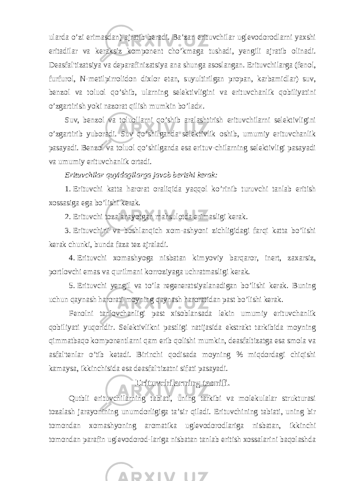 ularda o’zi erimasdan) ajratib beradi. Ba’zan erituvchilar uglevodorodlarni yaxshi eritadilar va keraksiz komponent cho’kmaga tushadi, yengili ajratib olinadi. Deasfal&#39;tizatsiya va deparafinizatsiya ana shunga asoslangan. Erituvchilarga (fenol, furfurol, N-metilpirrolidon dixlor etan, suyultirilgan propan, karbamidlar) suv, benzol va toluol qo’shib, ularning selektivligini va erituvchanlik qobiliyatini o’zgartirish yoki nazorat qilish mumkin bo’ladи. Suv, benzol va toluollarni qo’shib aralashtirish erituvchilarni selektivligini o’zgartirib yuboradi. Suv qo’shilganda selektivlik oshib, umumiy erituvchanlik pasayadi. Benzol va toluol qo’shilganda esa erituv-chilarning selektivligi pasayadi va umumiy erituvchanlik ortadi. Erituvchilar quyidagilarga javob berishi kerak: 1. Erituvchi katta harorat oraliqida yaqqol ko’rinib turuvchi tanlab eritish xossasiga ega bo’lishi kerak. 2. Erituvchi tozalanayotgan mahsulotda erimasligi kerak. 3. Erituvchini va boshlanqich xom-ashyoni zichligidagi farqi katta bo’lishi kerak chunki, bunda faza tez ajraladi. 4. Erituvchi xomashyoga nisbatan kimyoviy barqaror, inert, zaxarsiz, portlovchi emas va qurilmani korroziyaga uchratmasligi kerak. 5. Erituvchi yengil va to’la regeneratsiyalanadigan bo’lishi kerak. Buning uchun qaynash harorati moyning qaynash haroratidan past bo’lishi kerak. Fenolni tanlovchanligi past xisoblansada lekin umumiy erituvchanlik qobiliyati yuqoridir. Selektivlikni pastligi natijasida ekstrakt tarkibida moyning qimmatbaqo komponentlarni qam erib qolishi mumkin, deasfaltizatga esa smola va asfal&#39;tenlar o’tib ketadi. Birinchi qodisada moyning % miqdordagi chiqishi kamaysa, ikkinchisida esa deasfal&#39;tizatni sifati pasayadi. Erituvchilarning tasnifi. Qutbli erituvchilarning tabiati, uning tarkibi va molekulalar strukturasi tozalash jarayonining unumdorligiga ta’sir qiladi. Erituvchining tabiati, uning bir tomondan xomashyoning aromatika uglevodorodlariga nisbatan, ikkinchi tomondan parafin uglevodorod-lariga nisbatan tanlab eritish xossalarini baqolashda 