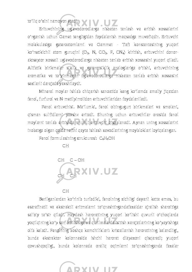 to’liq o’zini namoyon etadi. Erituvchining uglevodorodlarga nisbatan tanlash va eritish xossalarini o’rganish uchun Gamet tengligidan foydalanish maqsadga muvofiqdir. Erituvchi molekulasiga geteroatomlarni va Gammet - Taft konstantasining yuqori ko’rsatkichli atom guruqini (O 2 , N, CO 2 , F, CN 4 ) kiritish, erituvchini donor- aktseptor xossali uglevodorodlarga nisbatan tanlab eritish xossasini yuqori qiladi. Alifatik birikmalar siklik va geterotsiklik analoglariga o’tishi, erituvchining aromatika va to’yinmagan uglevodorodlarga nisbatan tanlab eritish xossasini sezilarli darajada yaxshilaydi. Mineral moylar ishlab chiqarish sanoatida keng ko’lamda amaliy jiqatdan fenol, furfurol va N-metilpirrolidon erituvchilaridan foydalaniladi. Fenol erituvchisi. Ma’lumki, fenol oltingugurt birikmalari va smolani, qisman sul&#39;fidlarni yaxshи eritadi. Shuning uchun erituvchilar orasida fenol moylarni tanlab eritishda unumli erituvchi qisoblanadi. Aynan uning xossalarini inobatga olgan qolda neftni qayta ishlash zavodlarining moybloklari loyiqalangan. Fenol formulasining strukturasi: C 6 H 5 OH СН СН С – ОН СН СН СН Berilganlardan ko’rinib turibdiki, fenolning zichligi deyarli katta emas, bu esarafinatli va ekstraktli eritmalarni to’qnashtirgandafazaldar ajralish sharoitiga sal&#39;biy ta’sir qiladi. Haydash haroratining yuqori bo’lishi quvurli o’choqlarda yoqilqining ko’p sarf bo’lishiga va qurilmalarda isitish xarajatlarining ko’payishiga olib keladi. Fenolning boshqa kamchiliklari: kristallanish haroratining balandligi, bunda ekstraktor kolonnasida ishchi harorat diapazoni qisqaradi; yuqori qovushqoqligi, bunda kolonnada oraliq oqimlarni to’qnashtirganda fazalar 