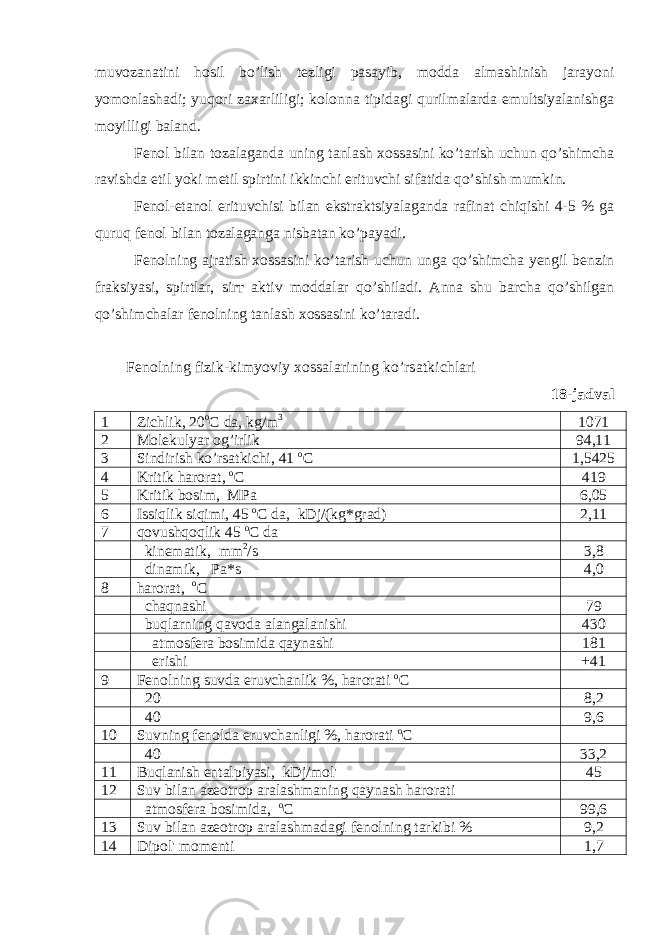 muvozanatini hosil bo’lish tezligi pasayib, modda almashinish jarayoni yomonlashadi; yuqori zaxarliligi; kolonna tipidagi qurilmalarda emultsiyalanishga moyilligi baland. Fenol bilan tozalaganda uning tanlash xossasini ko’tarish uchun qo’shimcha ravishda etil yoki metil spirtini ikkinchi erituvchi sifatida qo’shish mumkin. Fenol-etanol erituvchisi bilan ekstraktsiyalaganda rafinat chiqishi 4-5 % ga quruq fenol bilan tozalaganga nisbatan ko’payadi. Fenolning ajratish xossasini ko’tarish uchun unga qo’shimcha yengil benzin fraksiyasi, spirtlar, sir т aktiv moddalar qo’shiladi. Anna shu barcha qo’shilgan qo’shimchalar fenolning tanlash xossasini ko’taradi. Fenolning fizik-kimyoviy xossalarining ko’rsatkichlari 18-jadval 1 Zichlik, 20 o C da, kg/m 3 1071 2 Molekulyar og’irlik 94,11 3 Sindirish ko’rsatkichi, 41 o C 1,5425 4 Kritik harorat, о С 419 5 Kritik bosim, MPa 6,05 6 Issiqlik siqimi, 45 o C da, kDj/(kg*grad) 2,11 7 qovushqoqlik 45 o C da kinematik, mm 2 /s 3,8 dinamik, Pa*s 4,0 8 harorat, o C chaqnashi 79 buqlarning qavoda alangalanishi 430 atmosfera bosimida qaynashi 181 erishi +41 9 Fenolning suvda eruvchanlik %, harorati о С 20 8,2 40 9,6 10 Suvning fenolda eruvchanligi %, harorati o C 40 33,2 11 Buqlanish entalpiyasi, kDj/mol&#39; 45 12 Suv bilan azeotrop aralashmaning qaynash harorati atmosfera bosimida, о С 99,6 13 Suv bilan azeotrop aralashmadagi fenolning tarkibi % 9,2 14 Dipol&#39; momenti 1,7 