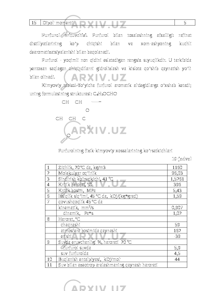 15 Dipol&#39; momenti 5 Furfurol erituvchisi . Furfurol bilan tozalashning afzalligi: rafinat distillyatlarining ko’p chiqishi bilan va xom-ashyoning kuchli dearomatizatsiyalanishi bilan baqolanadi. Furfurol - yoqimli non qidini eslatadigan rangsiz suyuqlikdir. U tarkibida pentozan saqlagan chiqindilarni gidrolizlash va kislota qo’shib qaynatish yo’li bilan olinadi. Kimyoviy tabiati bo’yicha furfurol aromatik al&#39;degidlarga o’xshab ketadi; uning formulasining strukturasi: С 4 Н 3 ОСНО СН СН О СН СН С Н О Furfurolning fizik-kimyoviy xossalarining ko’rsatkichlari 19-jadval 1 Zichlik, 20 o C da, kg/m3 1160 2 Molekulyar oq’irlik 96,03 3 Sindirish ko’rsatkichi, 41 o C 1,5261 4 Kritik harorat, o C 396 5 Kritik bosim, MPa 5,43 6 Issiqlik siq’imi, 45 o C da, kDj/(kg*grad) 1,59 7 qovushqoqlik 45 o C da kinematik, mm 2 /s 0,907 dinamik, Pa*s 1,02 8 Harorat, o C chaqnashi 59 atmosfera bosimida qaynashi 162 erishi -39 9 Suvda eruvchanligi %, harorati 20 o C furfurol suvda 5,9 suv furfurolda 4,5 10 Buqlanish entalpiyasi, kDj/mol&#39; 44 11 Suv bilan azeotrop aralashmaning qaynash harorati 